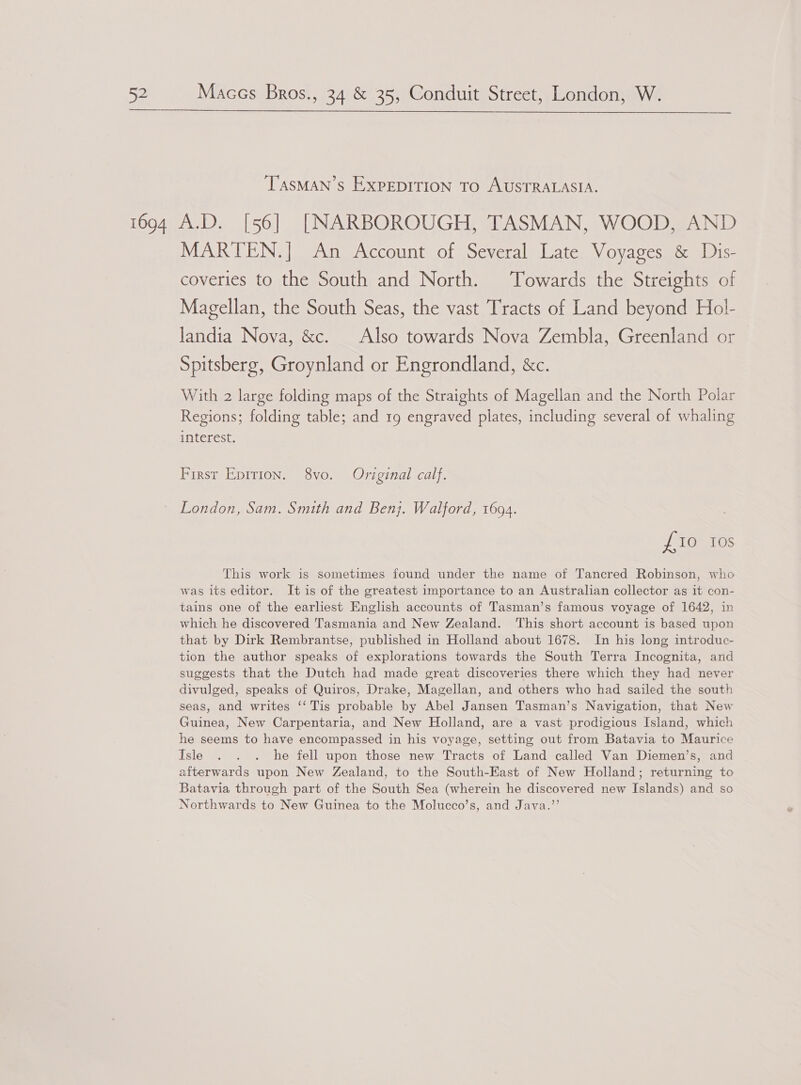  TASMAN’S ExpEDITION TO AUSTRALASIA. MARTEN.] An Account of Several Late Voyages &amp; Dis- coveries to the South and North. Towards the Streights of Magellan, the South Seas, the vast Tracts of Land beyond Hol- landia Nova, &amp;c. Also towards Nova Zembla, Greenland or Spitsberg, Groynland or Engrondland, &amp;c. With 2 large folding maps of the Straights of Magellan and the North Polar Regions; folding table; and 19 engraved plates, including several of whaling interest. First Epition. 8vo. Original calf. London, Sam. Smith and Benj. Walford, 1694. £10 10s This work is sometimes found under the name of Tancred Robinson, who was its editor. It is of the greatest importance to an Australian collector as it con- tains one of the earliest English accounts of Tasman’s famous voyage of 1642, in which he discovered Tasmania and New Zealand. This short account is based upon that by Dirk Rembrantse, published in Holland about 1678. In his long introduc- tion the author speaks of explorations towards the South Terra Incognita, and suggests that the Dutch had made great discoveries there which they had never divulged, speaks of Quiros, Drake, Magellan, and others who had sailed the south seas, and writes ‘‘ Tis probable by Abel Jansen Tasman’s Navigation, that New Guinea, New Carpentaria, and New Holland, are a vast prodigious Island, which he seems to have encompassed in his voyage, setting out from Batavia to Maurice Isle . . . he fell upon those new Tracts of Land called Van Diemen’s, and afterwards upon New Zealand, to the South-Kast of New Holland; returning to Batavia through part of the South Sea (wherein he discovered new Islands) and so Northwards to New Guinea to the Molucco’s, and Java.”’