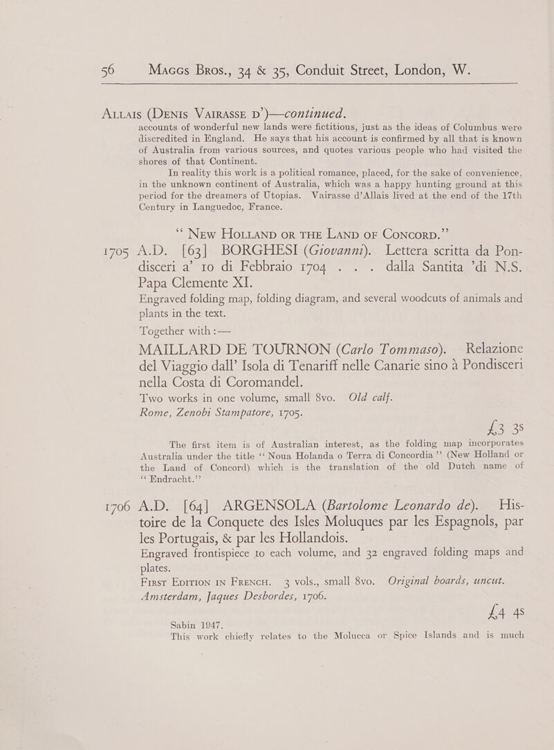 accounts of wonderful new lands were fictitious, just as the ideas of Columbus were discredited in England. He says that his account is confirmed by all that is known of Australia from various sources, and quotes various people who had visited the shores of that Continent. In reality this work is a political romance, placed, for the sake of convenience, in the unknown continent of Australia, which was a happy hunting ground at this period for the dreamers of Utopias. Vairasse d’Allais lived at the end of the 17th Century in Languedoc, France. *“ New Ho.ianp or THE LAND OF ConcorD.’’ disceti_ a “10. div Febbraio 1704... dalla Santipiedien o. Papa Clemente XI. Engraved folding map, folding diagram, and several woodcuts of animals and plants in the text. “Lo gether Wwith-?—= MAILLARD DE TOURNON (Carlo Tommaso). Relazione del Viaggio dall’ Isola di Tenariff nelle Canarie sino a Pondisceri nella Costa di Coromandel. Two works in one volume, small 8vo. Old calf. Rome, Zenobi Stampatore, 1705. £3 38 The first item is of Australian interest, as the folding map imcorporates Australia under the title ‘‘ Noua Holanda o Terra di Concordia ’’ (New Holland or the Land of Concord) which is the translation of the old Dutch name of “¢ Endracht.”’ toire de la Conquete des Isles Moluques par les Espagnols, par les Portugais, &amp; par les Hollandois. Engraved frontispiece to each volume, and 32 engraved folding maps and plates. First Eprrion IN FrencH. 3 vols., small 8vo. Original boards, uncut. Amsterdam, Jaques Desbordes, 1706. £4 4s Sabin 1947. This work chiefly relates to the Molucca or Spice Islands and is much