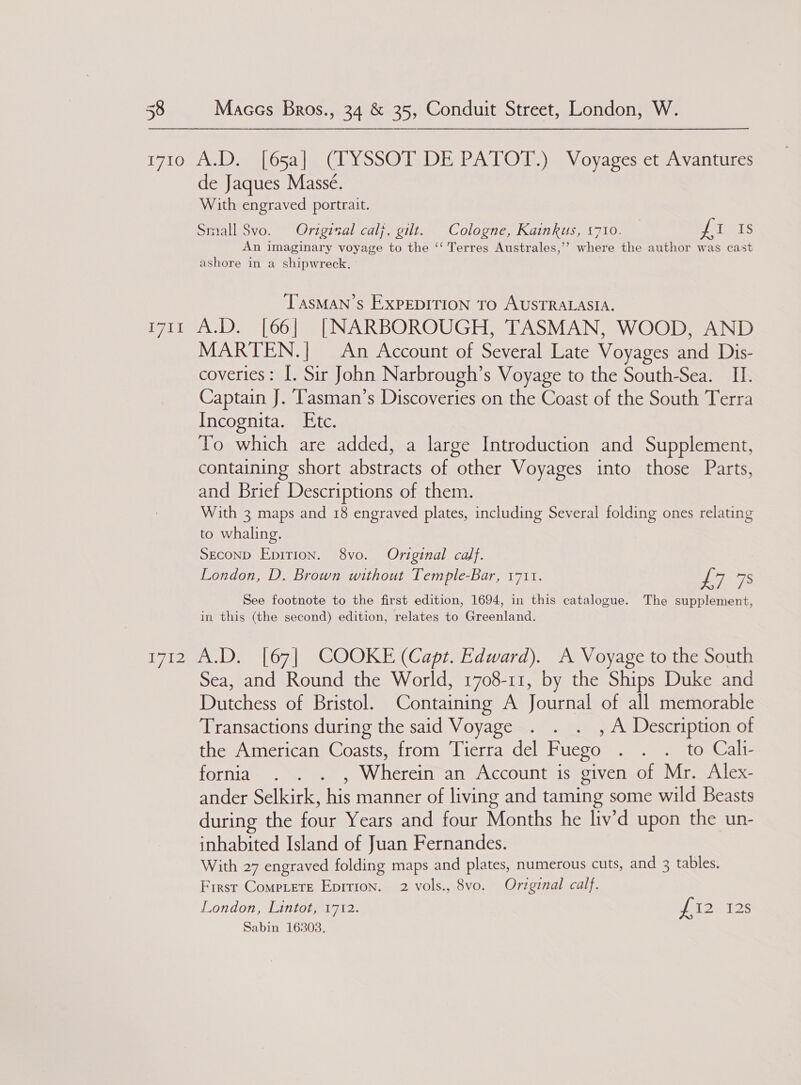 1710 A.D. [65a] (TYSSOT DE PATOT.) Voyages et Avantures de Jaques Massé. With engraved portrait. Small 8vo. Original calj, gilt. Cologne, Kainkus, 1710. fi IS An imaginary voyage to the ‘‘ Terres Australes,’’ where the author was cast ashore in a shipwreck. - TasMAN’s EXPEDITION TO AUSTRALASIA. i711 A.D. [66] [NARBOROUGH, TASMAN, WOOD, AND MARTEN.| An Account of Several Late Voyages and Dis- coveries: I. Sir John Narbrough’s Voyage to the South-Sea. _ II. Captain J. T'asman’s Discoveries on the Coast of the South Terra Incognita. Ete. To which are added, a large Introduction and Supplement, containing short abstracts of other Voyages into those Parts, and Brief Descriptions of them. With 3 maps and 18 engraved plates, including Several folding ones relating to whaling. Second Epirion. 8vo. Original calf. London, D. Brown without Temple-Bar, 1711. ue 7S See footnote to the first edition, 1694, in this catalogue. The supplement, in this (the second) edition, relates to Greenland. 1712 A.D. [67] COOKE (Capt. Edward). A Voyage to the South Sea, and Round the World, 1708-11, by the Ships Duke and Dutchess of Bristol. Containing A Journal of all memorable Transactions during the said Voyage . . . , A Description of the American Coasts, from Tierra del Fuego . . . to Calli- fornia . . . , Wherein an Account is given of Mr. Alex- ander Selkirk, his manner of living and taming some wild Beasts during the four Years and four Months he liv’d upon the un- inhabited Island of Juan Fernandes. With 27 engraved folding maps and plates, numerous cuts, and 3 tables. First Comptete Eprrion. 2 vols., 8vo. Original calf. London, Lintot, 1712. lao T2s Sabin 16303.