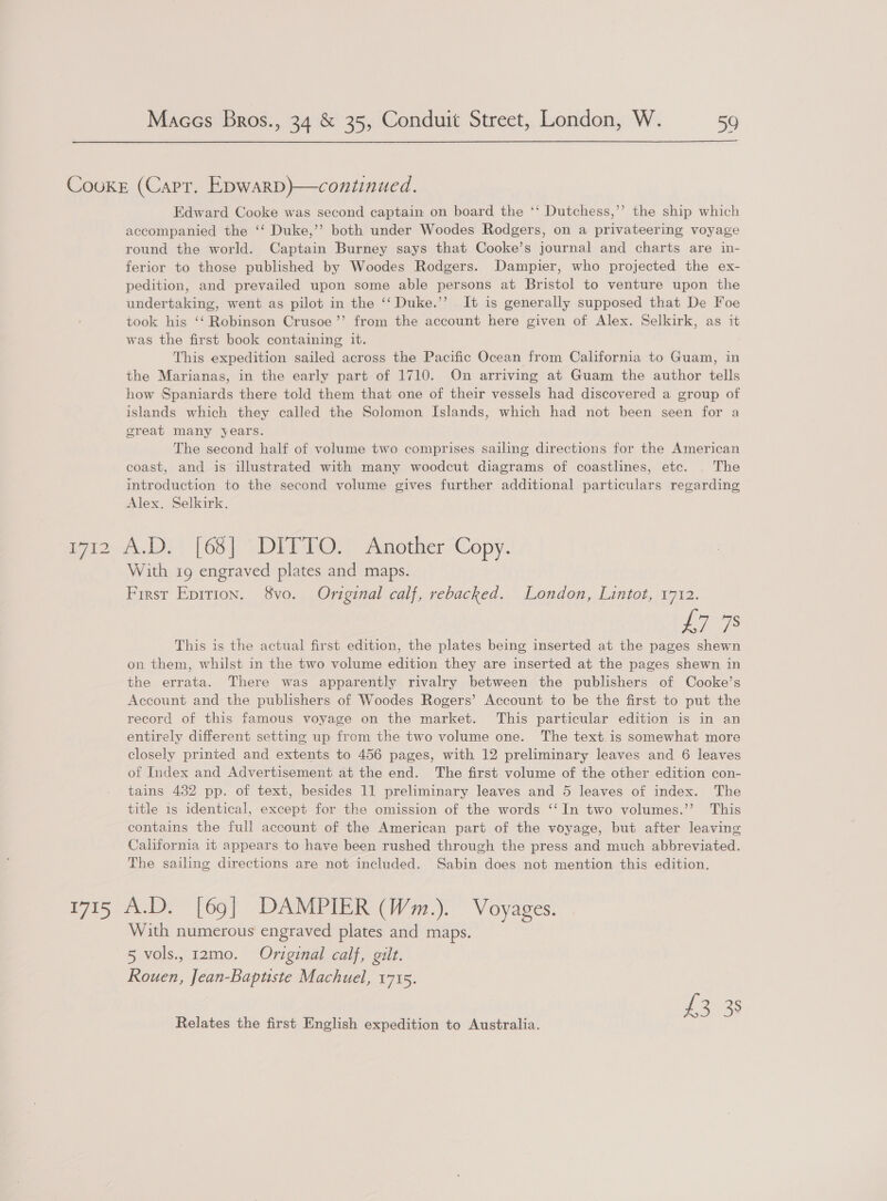 Cooke (Carr. Epwarp)}—continued. Edward Cooke was second captain on board the ‘‘ Dutchess,’’ the ship which accompanied the ‘‘ Duke,’’ both under Woodes Rodgers, on a privateering voyage round the world. Captain Burney says that Cooke’s journal and charts are in- ferior to those published by Woodes Rodgers. Dampier, who projected the ex- pedition, and prevailed upon some able persons at Bristol to venture upon the undertaking, went as pilot in the ‘‘ Duke.’’ It is generally supposed that De Foe took his ‘‘ Robinson Crusoe’’ from the account here given of Alex. Selkirk, as it was the first book containing it. This expedition sailed across the Pacific Ocean from California to Guam, in the Marianas, in the early part of 1710. On arriving at Guam the author tells how Spaniards there told them that one of their vessels had discovered a group of islands which they called the Solomon Islands, which had not been seen for a great many years. The second half of volume two comprises sailing directions for the American coast, and is illustrated with many woodcut diagrams of coastlines, etc. | The introduction to the second volume gives further additional particulars regarding Alex. Selkirk. iia} (68) DEEG@Y Another ‘Copy. With 19 engraved plates and maps. First Epirion. 8vo. Original calf, rebacked. London, Lintot, 1712. Los This is the actual first edition, the plates being inserted at the pages shewn on them, whilst in the two volume edition they are inserted at the pages shewn in the errata. There was apparently rivalry between the publishers of Cooke’s Account and the publishers of Woodes Rogers’ Account to be the first to put the record of this famous voyage on the market. This particular edition is in an entirely different setting up from the two volume one. The text is somewhat more closely printed and extents to 456 pages, with 12 preliminary leaves and 6 leaves of Index and Advertisement at the end. The first volume of the other edition con- tains 432 pp. of text, besides 11 preliminary leaves and 5 leaves of index. The title is identical, except for the omission of the words ‘‘In two volumes.’’ This contains the full account of the American part of the voyage, but after leaving California it appears to have been rushed through the press and much abbreviated. The sailing directions are not included. Sabin does not mention this edition. 1715 A.D. [69] DAMPIER (Wm.). Voyages. With numerous engraved plates and maps. 5 vols. r2m0. Original calf, gilt. Rouen, Jean-Baptiste Machuel, 1715. Neuer Relates the first English expedition to Australia.