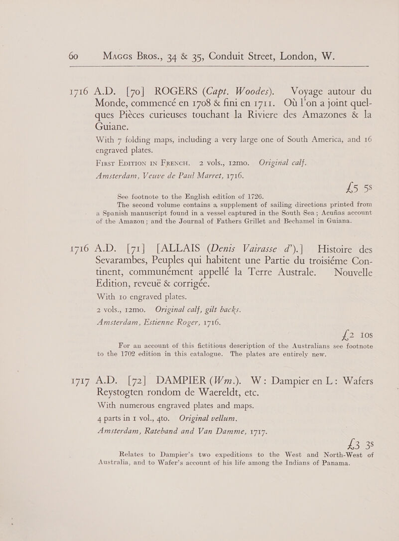 1716 A.D. [70] ROGERS (Capt. Woodes). Voyage autour du Monde, commencé en 1708 &amp; finien 1711. Ot Von a joint quel- ques Pieces curieuses touchant la Riviere des Amazones &amp; la Guiane. With 7 folding maps, including a very large one of South America, and 16 engraved plates. First Epition In Frencu. 2 vols., 12mo. Original calf. Amsterdam, Veuve de Pau! Marret, 1716. £5 53 See footnote to the English edition of 1726. The second volume contains a, supplement of sailing directions printed from a Spanish manuscript found in a vessel captured in the South Sea; Acunhas account of the Amazon; and the Journal of Fathers Grillet and Bechamel in Guiana. i716 A.D. [71] [ALLAIS (Denis Vairasse d’).| Histoire des Sevarambes, Peuples qui habitent une Partie du troisiéme Con- tinent, communément appellé la Terre Australe. | Nouvelle Edition, reveué &amp; corrigée. With 10 engraved plates. 2 vols., 12mo. Original calf, gilt backs. Amsterdam, Estienne Roger, 1716. 2 eaLOS For an account of this fictitious description of the Australians see footnote to the 1702 edition in this catalogue. The plates are entirely new. Wl 7eAeDa iby). DAMPIER GWm:)« Wie oDampier eadee gw aters Reystogten rondom de Waereldt, etc. With numerous engraved plates and maps. 4 parts in I vol., gto. Original vellum. Amsterdam, Rateband and Van Damme, 1717. ekes Relates to Dampier’s two expeditions to the West and North-West of Australia, and to Wafer’s account of his life among the Indians of Panama.