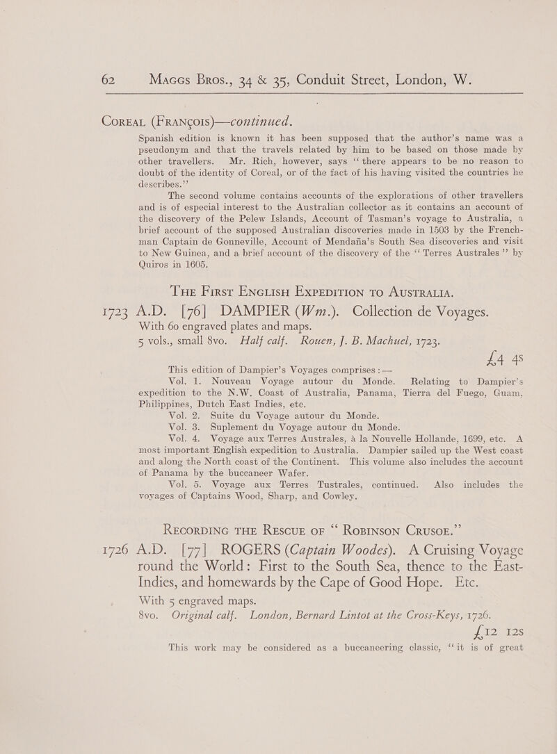 CorEAL (FRANcOIs)—continued. Spanish edition is known it has been supposed that the author’s name was a pseudonym and that the travels related by him to be based on those made by other travellers. Mr. Rich, however, says ‘‘ there appears to be no reason to doubt of the identity of Coreal, or of the fact of his having visited the countries he describes.”’ The second volume contains accounts of the explorations of other travellers and is of especial interest to the Australian collector as it contains an account otf the discovery of the Pelew Islands, Account of Tasman’s voyage to Australia, a brief account of the supposed Australian discoveries made in 1503 by the French- man Captain de Gonneville, Account of Mendafia’s South Sea discoveries and visit to New Guinea, and a brief account of the discovery of the ‘‘ Terres Australes ’’ by Quiros in 1605. THe First ENciisH ExpEDITION TO AUSTRALIA. 1723 A.D. [76] DAMPIER (Wm.). Collection de Voyages. With 60 engraved plates and maps. 5 vols., small 8vo. Half calf. Rouen, J]. B. Machuel, 1723. S This edition of Dampier’s Voyages comprises : — A4 4 Vol. 1. Nouveau Voyage autour du Monde. Relating to Dampier’s expedition to the N.W. Coast of Australia, Panama, Tierra del Fuego, Guam, Philppines, Dutch East Indies, ete. Vol. 2. Suite du Voyage autour du Monde. Vol. 3. Suplement du Voyage autour du Monde. Vol. 4. Voyage aux Terres Australes, 4 la Nouvelle Hollande, 1699, etc. A most important English expedition to Australia. Dampier sailed up the West coast and along the North coast of the Continent. This volume also includes the account of Panama by the buccaneer Wafer. Vol. 5. Voyage aux Terres Tustrales, continued. Also includes the voyages of Captains Wood, Sharp, and Cowley. RECORDING THE REscUE oF “ RoBINSON CRUSOE.” L720 MAGI) aealiia| ROGERS (Captain Woodes). A Cruising Voyage round the World: First to the South Sea, thence to the East- Indies, and homewards by the Cape of Good Hope. Etc. With 5 engraved maps. 8vo. Original calf. London, Bernard Lintot at the Cross-Keys, 1726. ho) ‘ees This work may be considered as a buccaneering classic, ‘‘it is of great