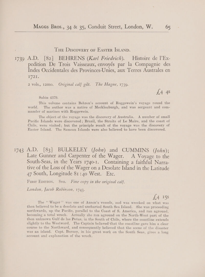    THe Discovery oF EASTER IsLAND. 1739. A.D / f2|) BEHRENS (Kay Pricarich). Tustoire de PEx- pedition De Trois Vaisseaux, envoyés par la Compagnie des Indes Occidentales des Provinces-Unies, aux Terres Australes en goss 2 vols., 12mo. Original calf gilt. The Hague, 1739. £4 4s Sabin 4379. This volume contains Behren’s account of Roggewein’s voyage round the world. The author was a native of Mecklenburgh, and was sergeant and com- mander of marines with Roggewein. The object of the voyage was the discovery of Australia. A number of small Pacific Islands were discovered ; Brazil, the Straits of Le Maire, and the coast of Chile, were visited; but the principle result of the voyage was the discovery of Easter Island. The Samoan Islands were also believed to have been discovered. 1743 A.D. [83] BULKELEY (John) and CUMMINS (John); Late Gunner and Carpenter of the Wager Voyage to the South-Seas, in the Years 1740-1. Containing a faithful Narra- tive of the Loss of the Wager on a Desolate Island in the Latitude 47 South, Longitude 81:40 West. Etc. First Epirion. 8vo. Fine copy in the original calf. London, Jacob Robinson, 1743. £4 158 The ‘‘ Wager’’ was one of Anson’s vessels, and was wrecked on what was then believed to be a desolate and uncharted South Sea Island. She was proceeding northwards, up the Pacific, parallel to the Coast of S. America, and ran aground, becoming a total wreck. Actually she ran aground on the North-West part of the then unknown Gulf de las Pefias, in the South of Chile, where the coastline extends slightly to the Westward. The Captain believed that the coastline gave him a clear course to the Northward, and consequently believed that the scene of the disaster was an island. Capt. Burney, in his great work on the South Seas, gives a long account and explanation of the wreck.