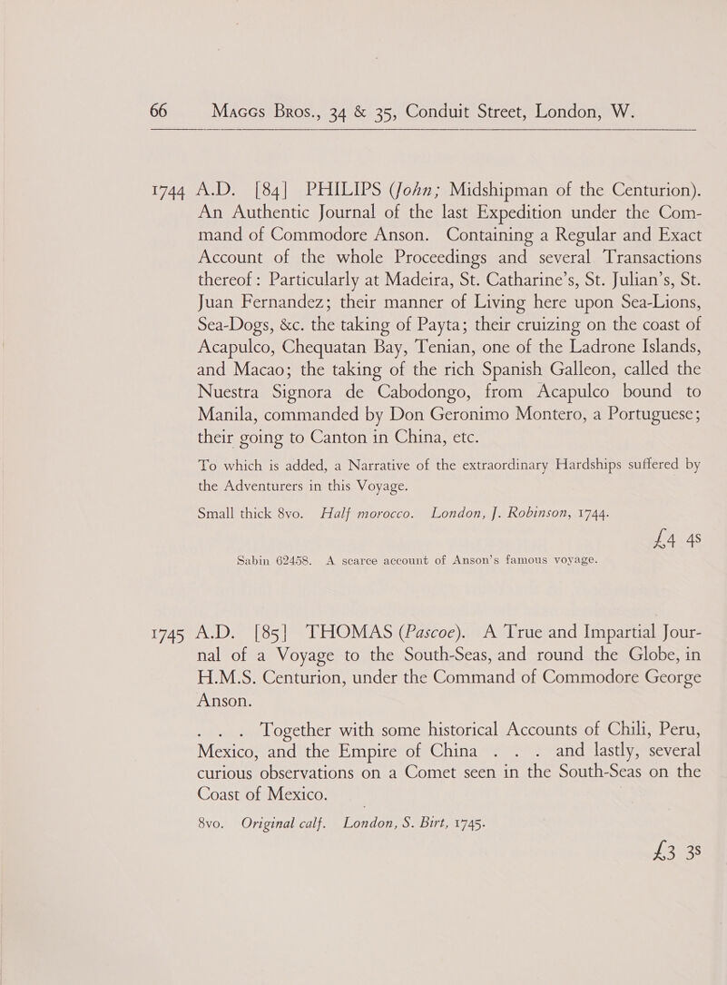 An Authentic Journal of the last Expedition under the Com- mand of Commodore Anson. Containing a Regular and Exact Account of the whole Proceedings and several Transactions thereof: Particularly at Madeira, St. Catharine’s, St. Julian’s, St. Juan Fernandez; their manner of Living here upon Sea-Lions, Sea-Dogs, &amp;c. the taking of Payta; their cruizing on the coast of Acapulco, Chequatan Bay, Tenian, one of the Ladrone Islands, and Macao; the taking of the rich Spanish Galleon, called the Nuestra Signora de Cabodongo, from Acapulco bound to Manila, commanded by Don Geronimo Montero, a Portuguese; their going to Canton in China, etc. To which is added, a Narrative of the extraordinary Hardships suffered by the Adventurers in this Voyage. Small thick 8vo. Half morocco. London, J]. Robinson, 1744. £4 4s Sabin 62458. A scarce account of Anson’s famous voyage. nal of a Voyage to the South-Seas, and round the Globe, in H.M.S. Centurion, under the Command of Commodore George Anson. Together with some historical Accounts of Chili, Peru, Mexico, and the Empire of China . . . and lastly, several curious observations on a Comet seen in the South- Seas on the Coast of Mexico. 8vo. Original calf. London, S. Birt, 1745. hauss