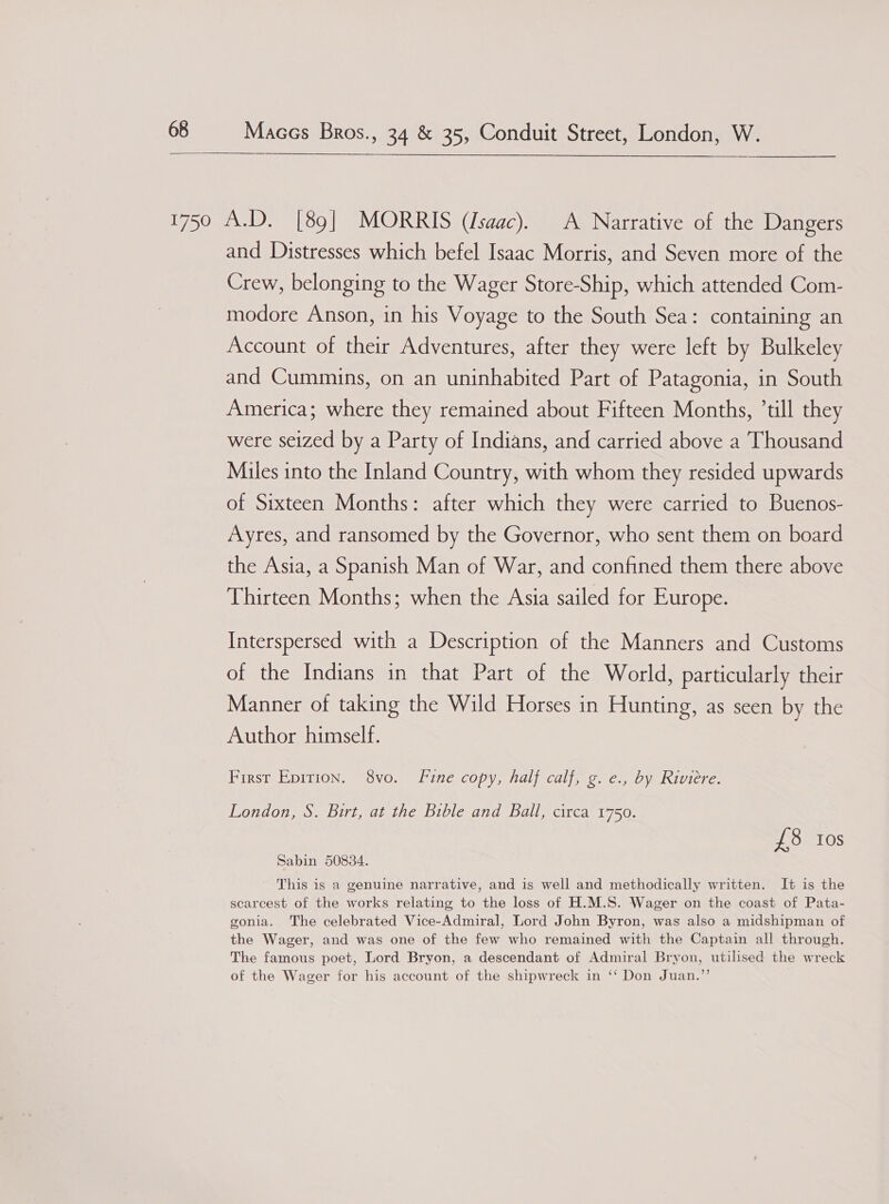  Maces Bros., 34 &amp; 35, Conduit Street, London, W. and Distresses which befel Isaac Morris, and Seven more of the Crew, belonging to the Wager Store-Ship, which attended Com- modore Anson, in his Voyage to the South Sea: containing an Account of their Adventures, after they were left by Bulkeley and Cummins, on an uninhabited Part of Patagonia, in South America; where they remained about Fifteen Months, ’till they were seized by a Party of Indians, and carried above a Thousand Miles into the Inland Country, with whom they resided upwards of Sixteen Months: after which they were carried to Buenos- Ayres, and ransomed by the Governor, who sent them on board the Asia, a Spanish Man of War, and confined them there above Thirteen Months; when the Asia sailed for Europe. Interspersed with a Description of the Manners and Customs of the Indians in that Part of the World, particularly their Manner of taking the Wild Horses in Hunting, as seen by the Author himself. First Epition. 8vo. Fine copy, half calf, g. e., by Riviere. London, S. Birt, at the Bible and Ball, circa 1750. £8 ios Sabin 50834. This is a genuine narrative, and is well and methodically written. It is the scarcest of the works relating to the loss of H.M.S. Wager on the coast of Pata- gonia. The celebrated Vice-Admiral, Lord John Byron, was also a midshipman of the Wager, and was one of the few who remained with the Captain all through. The famous poet, Lord Bryon, a descendant of Admiral Bryon, utilised the wreck of the Wager for his account of the shipwreck in ‘‘ Don Juan.”’