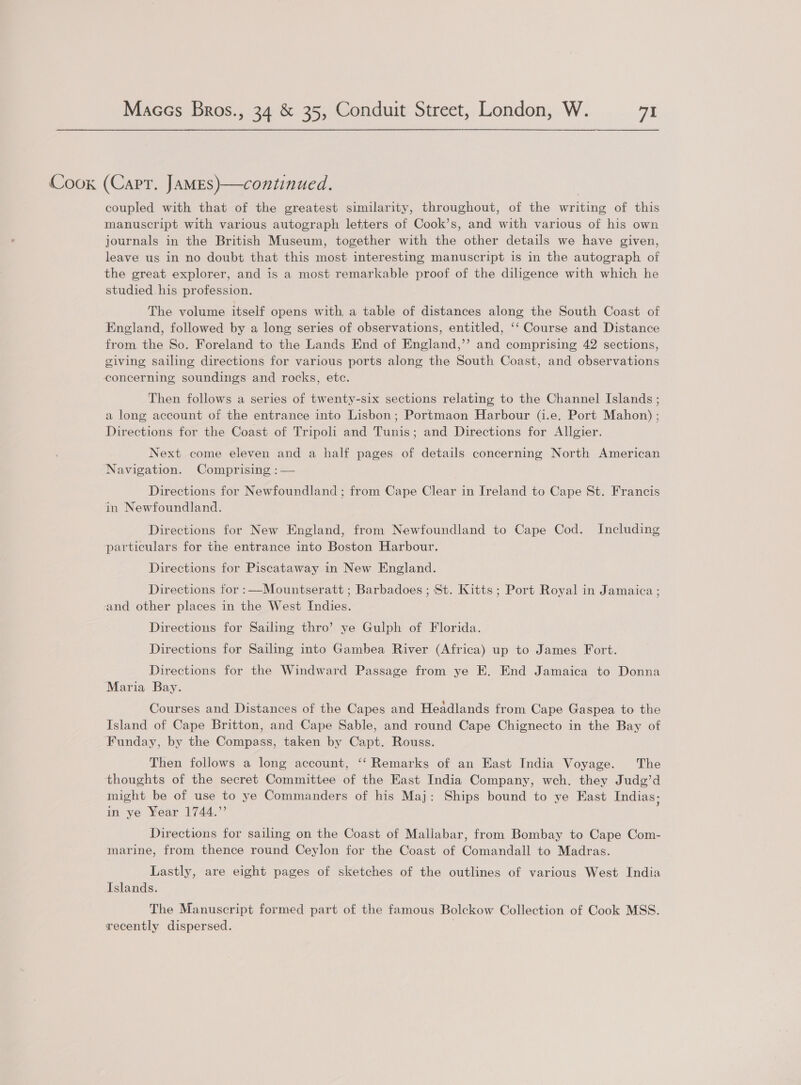 Coox (Carr. JAMEsS)—continued. coupled with that of the greatest similarity, throughout, of the writing of this manuscript with various autograph letters of Cook’s, and with various of his own journals in the British Museum, together with the other details we have given, leave us in no doubt that this most interesting manuscript is in the autograph of the great explorer, and is a most remarkable proof of the diligence with which he studied. his profession. The volume itself opens with, a table of distances along the South Coast of England, followed by a long series of observations, entitled, ‘‘ Course and Distance from the So. Foreland to the Lands End of England,’’ and comprising 42 sections, giving sailing directions for various ports along the South Coast, and observations concerning soundings and rocks, ete. Then follows a series of twenty-six sections relating to the Channel Islands ; a long account of the entrance into Lisbon; Portmaon Harbour (i.e. Port Mahon) ; Directions for the Coast of Tripoli and Tunis; and Directions for Allgier. Next come eleven and a half pages of details concerning North American Navigation. Comprising :— Directions for Newfoundland ; from Cape Clear in Ireland to Cape St. Francis in Newfoundland. Directions for New England, from Newfoundland to Cape Cod. Including particulars for the entrance into Boston Harbour. Directions for Piscataway in New England. Directions for :—Mountseratt ; Barbadoes ; St. Kitts; Port Royal in Jamaica ; and other places in the West Indies. Directions for Sailing thro’ ye Gulph of Florida. Directions for Sailing into Gambea River (Africa) up to James Fort. Directions for the Windward Passage from ye E. End Jamaica to Donna ‘Maria Bay. Courses and Distances of the Capes and Headlands from Cape Gaspea to the Island of Cape Britton, and Cape Sable, and round Cape Chignecto in the Bay of Funday, by the Compass, taken by Capt. Rouss. Then follows a long account, ‘‘ Remarks of an East India Voyage. The thoughts of the secret Committee of the East India Company, wch. they Judg’d might be of use to ye Commanders of his Maj: Ships bound to ye East Indias; in ye Year 1744.” Directions for sailing on the Coast of Mallabar, from Bombay to Cape Com- marine, from thence round Ceylon for the Coast of Comandall to Madras. Lastly, are eight pages of sketches of the outlines of various West India Islands. The Manuscript formed part of the famous Bolckow Collection of Cook MSS. recently dispersed. |