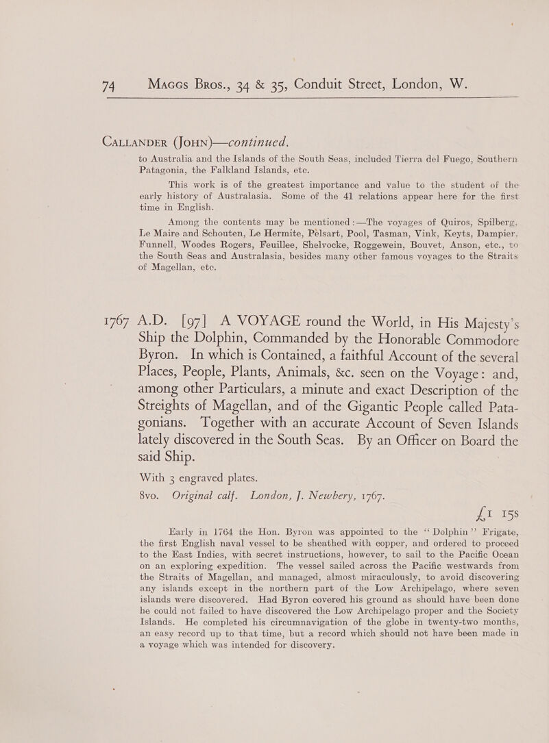  CALLANDER (JOHN)—continued., to Australia and the Islands of the South Seas, included Tierra del Fuego, Southern Patagonia, the Falkland Islands, etc. This work is of the greatest importance and value to the student of the early history of Australasia. Some of the 41 relations appear here for the first time in English. Among the contents may be mentioned :—The voyages of Quiros, Spilberg, Le Maire and Schouten, Le Hermite, Pelsart, Pool, Tasman, Vink, Keyts, Dampier, Funnell, Woodes Rogers, Feuillee, Shelvocke, Roggewein, Bouvet, Anson, etc., to the South Seas and Australasia, besides many other famous voyages to the Straits of Magellan, etc. 1767 A.D. [97] A VOYAGE round the World, in His Majesty’s Ship the Dolphin, Commanded by the Honorable Commodore Byron. In which is Contained, a faithful Account of the several Places, People, Plants, Animals, &amp;c. seen on the Voyage: and, among other Particulars, a minute and exact Description of the Streights of Magellan, and of the Gigantic People called Pata- gonians. Together with an accurate Account of Seven Islands lately discovered in the South Seas. By an Officer on Board the said Ship. | With 3 engraved plates. 8vo. Original calf. London, J. Newbery, 1767. fi 15s Early in 1764 the Hon. Byron was appointed to the ‘‘ Dolphin’”’ Frigate, the first English naval vessel to be sheathed with copper, and ordered to proceed to the Hast Indies, with secret instructions, however, to sail to the Pacific Ocean on an exploring expedition. The vessel sailed across the Pacific westwards from the Straits of Magellan, and managed, almost miraculously, to avoid discovering any islands except in the northern part of the Low Archipelago, where seven islands were discovered. Had Byron covered his ground as should have been done he could not failed to have discovered the Low Archipelago proper and the Society Islands. He completed his circumnavigation of the globe in twenty-two months, an easy record up to that time, but a record which should not have been made in a voyage which was intended for discovery.