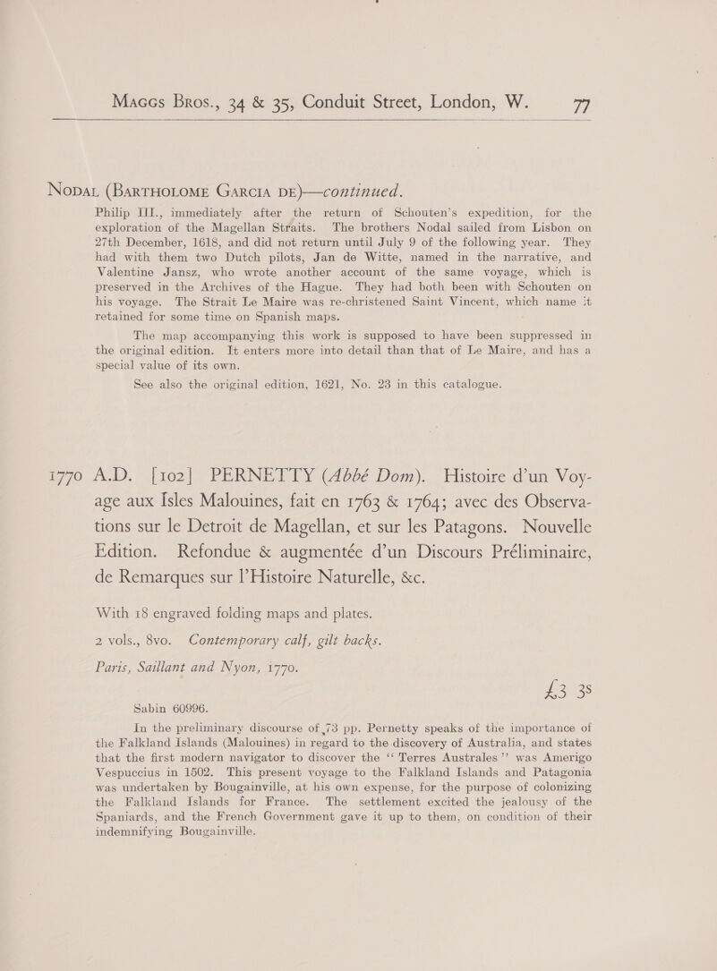    Nopat (BARTHOLOME Garcia DE)—continued. Philip III., immediately after the return of Schouten’s expedition, for the exploration of the Magellan Straits. The brothers Nodal sailed from Lisbon on 27th December, 1618, and did not return until July 9 of the following year. They had with them two Dutch pilots, Jan de Witte, named in the narrative, and Valentine Jansz, who wrote another account of the same voyage, which is preserved in the Archives of the Hague. They had both been with Schouten on his voyage. The Strait Le Maire was re-christened Saint Vincent, which name :t retained for some time on Spanish maps. The map accompanying this work is supposed to have been suppressed in the original edition. It enters more into detail than that of Le Maire, and has a special value of its own. See also the original edition, 1621, No. 23 in this catalogue. 1770 A.D. [102] PERNETTY (4662 Dom). Histoire d’un Voy- age aux Isles Malouines, fait en 1763 &amp; 1764; avec des Observa- tions sur le Detroit de Magellan, et sur les Patagons. Nouvelle Edition. Refondue &amp; augmentée d’un Discours Préliminaire, de Remarques sur |’ Histoire Naturelle, &amp;c. With 18 engraved folding maps and plates. 2 vols., 8vo. Contemporary calf, gilt backs. Paris, Saillant and Nyon, 1770. £3 38 Sabin 60996. In the preliminary discourse of ,73 pp. Pernetty speaks of the importance of the Falkland Islands (Malouines) in regard to the discovery of Australia, and states that the first modern navigator to discover the ‘‘ Terres Australes’? was Amerigo Vespuccius in 1502. This present voyage to the Falkland Islands and Patagonia was undertaken by Bougainville, at his own expense, for the purpose of colonizing the Falkland Islands for France. The settlement excited the jealousy of the Spaniards, and the French Government gave it up to them, on condition of their indemnifying Bougainville.