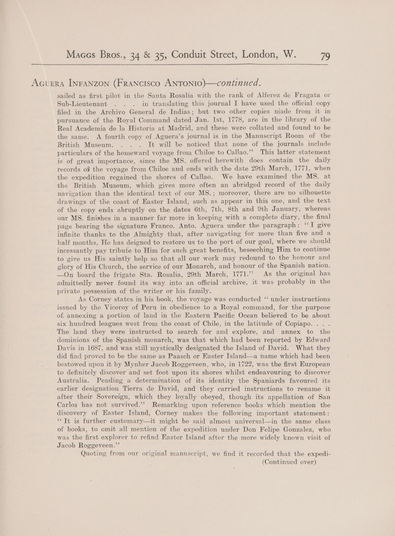 Acvera INFANZzON (FRANCISco ANTONIO)—continued. sailed as first pilot in the Santa Rosalia with the rank of Alferez de Fragata or Sub-Lieutenant . . . in translating this journal I have used the official copy filed in the Archivo General de Indias; but two other copies made from it in pursuance of the Royal Command dated Jan. 1st, 1778, are in the library of the Real Academia de la Historia at Madrid, and these were collated and found to be the same. A fourth copy of Aguera’s journal is in the Manuscript Room of the British Museum. . . . It will be noticed that none of the journals include particulars of the homeward voyage from Chiloe to Callao.’? This latter statement is of great importance, since the MS. offered herewith does contain the daily records of the voyage from Chiloe and ends with the date 29th March, 1771, when the expedition regained the shores of Callao. We have examined the MS. at the British Museum, which gives more often an abridged record of the daily navigation than the identical text of our MS.; moreover, there are no silhouette drawings of the coast of Easter Island, such as appear in this one, and the text of the copy ends abruptly on the dates 6th, 7th, 8th and 9th January, whereas our MS. finishes in a manner far more in keeping with a complete diary, the final page bearing the signature Franco. Anto. Aguera under the paragraph: ‘‘I give infinite thanks to the Almighty that, after navigating for more than five and a half months, He has deigned to restore us to the port of our goal, where we should incessantly pay tribute to Him for such great benefits, beseeching Him to continue to give us His saintly help so that all our work may redound to the honour and glory of His Church, the service of our Monarch, and honour of the Spanish nation. —On board the frigate Sta. Rosalia, 29th March, 1771.’ As the original has admittedly never found its way into an official archive, it was probably in the private possession of the writer or his family. As Corney states in his book, the voyage was conducted ‘‘ under instructions issued by the Viceroy of Peru in obedience to a Royal command, for the purpose of, annexing a portion of land in the Eastern Pacific Ocean believed to be about six hundred leagues west from the coast of Chile, in the latitude of Copiapo. .. . The land they were instructed to search for and explore, and annex to the dominions of the Spanish monarch, was that which had been reported by Edward Davis in 1687, and was still mystically designated the Island of David. What they did find proved to be the same as Paasch or Easter Island—a name which had been bestowed upon it by Mynher Jacob Roggeveen, who, in 1722, was the first European to definitely discover and set foot upon its shores whilst endeavouring to discover Australia. Pending a determination of its identity the Spaniards favoured its earlier designation Tierra de David, and they carried instructions to rename it after their Sovereign, which they loyally obeyed, though its appellation of San Carlos has not survived.’’ Remarking upon reference books which mention the discovery of Easter Island, Corney makes the following important statement: ‘‘Tt is further customary—it might be said almost universal—in the same class of books, to omit all mention of the expedition under Don Felipe Gonzalez, who was the first explorer to refind Easter Island after the more widely known visit of Jacob Roggeveen.’’ Quoting from our original manuscript, we find it recorded that the expedi-