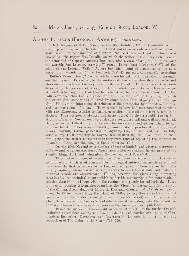  AGUERA INFANZON (FRANcIsco ANTONIO)—continued. tion left the port of Callao (Peru) on the 10th October, 1770, ‘‘ Commissioned for the purpose of exploring the Island of David and other islands in the South Seas,’’ under the supreme command of Captain Phelipe Gonzalez Haedo. There were two ships: the frigate Sta. Rosalia, on which the writer of the diary sailed, under the command of Captain Antonio Domonte, with a crew of 300, and 26 guns; and the warship San Lorenzo, carrying 70 guns. From about 3 leagues S.SE. off the island of San Lorenzo (Callao) Aguera took his ‘‘ point of departure, taking as a basic point latitude 12° 5’ and longitude 298° 45’ meridan of Teneriffe, according to Bellin’s French chart,’’ from which he made his calculations practically through- out the voyage. Proceeding to the south-west, the writer describes the route and observations made on the way to the Isla de David. Once or twice they were deceived by the presence of strange birds and what appears to have been a mirage of clouds into imagining that they had almost reached the elusive island. On the 15th November they finally sighted land at 27° 2’ lat., 267° 1’ longitude, of which the writer gives some rough coloured drawings and a detailed geographical descrip- tion. He gives an interesting description of their reception by the native Indians, and his impressions of them. ‘‘ They seemed to have had no commercial relations with any Kuropean, Asiatic or American nation, possessing no jewels; metals or clothes. Their religion is idolatry and in no respect do they resemble the Indians of Chile, Peru and New Spain, these islanders being very tall and well proportioned. Being so docile, I think it would be easy to domesticate and convert them to any religious belief.’’ They were apparently communists in practice if not in political theory, playfully taking possession of anything they fancied, and as cheerfully surrendering their property to anyone who desired it; while as proof of their intelligence, the writer mentions that they were fond of repeating the sentence in Spanish: ‘‘ Long live the King of Spain, Charles iI’’! On the 20th November, a number of troops landed, and after a picturesque military and religious ceremony, formal possession was taken, in the name of the Spanish king, the island being given the new name of San Carlos. There follows a quaint vocabulary of as many native words as the writer could master, which is of considerable philological interest inasmuch as it must have been the first dictionary of its kind ever compiled. There are further draw- ings by Aguera, whose particular work it was to chart the islands and make the minutest records and observations. He has, however, also given many interesting records of a less technical nature which render his manuscript a far more readable relation than if he had kept within the confines of a purely formal logbook. There is much interesting information regarding the Viceroy’s instructions for a survey of the Chilean Archipelagos of Madre de Dios and Chonos, and of their navigation along the Chilean coast from the island of Chiloe (where they stayed for a short time) to vuan Fernandez Island (Robinson Cruscée’s Island) and Callao, records which, do not come into Corney’s book—his translation ending with the record for January 9th—and have, therefore, presumably, never yet been published. It was the success of this expedition which let directly to the further Spanish exploring expeditions among the Pacific Islands, and particularly those of Com- manders Boenechea, Gayangos, and Cayetano de Ldéngara in their quest and occupation of Tahiti during the years 1772-1776.