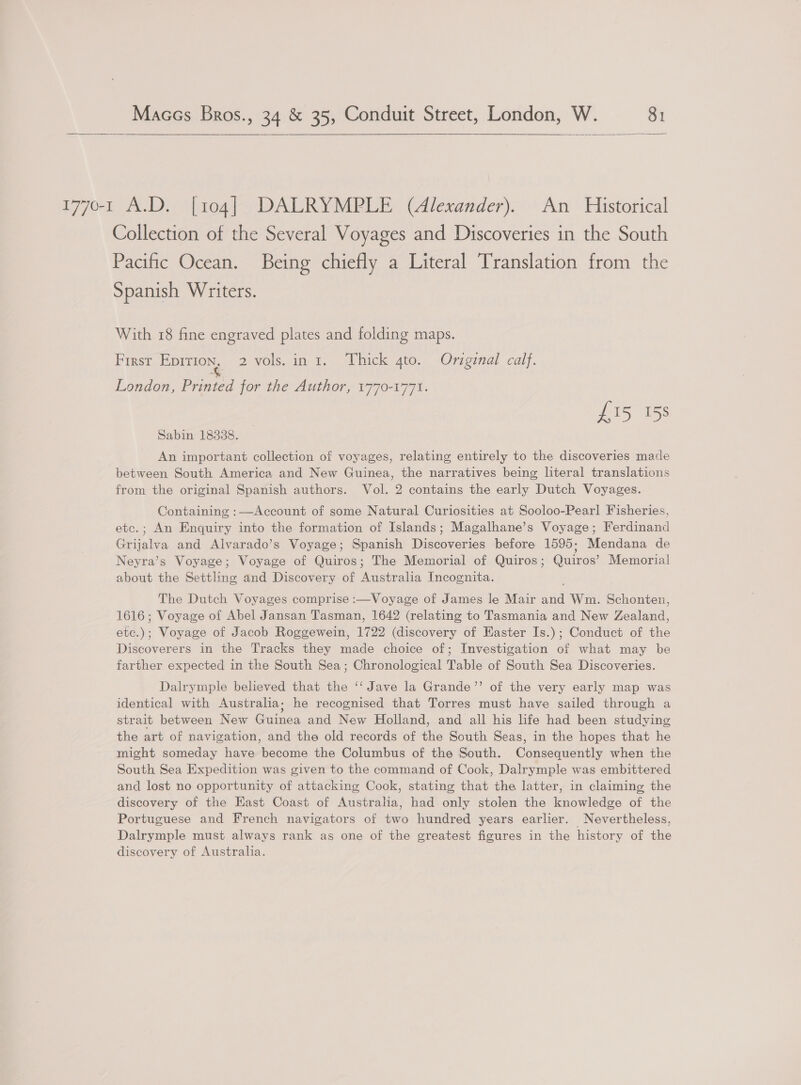  1770-1 A.D. [104] DALRYMPLE (Alexander). An Historical Collection of the Several Voyages and Discoveries in the South Pacific Ocean. Being chiefly a Literal Translation from the Spanish Writers. With 18 fine engraved plates and folding maps. First Eprrion, 2 vols. in 1. Thick gto. Original calf. London, Printed for the Author, 1770-1771. £15 158 Sabin 18338. An important collection of voyages, relating entirely to the discoveries made between South America and New Guinea, the narratives being literal translations from the original Spanish authors. Vol. 2 contains the early Dutch Voyages. Containing :—Account of some Natural Curiosities at Sooloo-Pearl Fisheries, etc.; An Enquiry into the formation of Islands; Magalhane’s Voyage; Ferdinand Grijalva and Alvarado’s Voyage; Spanish Discoveries before 1595; Mendana de Neyra’s Voyage; Voyage of Quiros; The Memorial of Quiros; Quiros’ Memorial about the Settling and Discovery of Australia Incognita. The Dutch Voyages comprise :—Voyage of James le Mair and Wm. Schonten, 1616; Voyage of Abel Jansan Tasman, 1642 (relating to Tasmania and New Zealand, etc.); Voyage of Jacob Roggewein, 1722 (discovery of Easter Is.); Conduct of the Discoverers in the Tracks they made choice of; Investigation of what may be farther expected in the South Sea; Chronological Table of South Sea Discoveries. Dalrymple believed that the ‘‘ Jave la Grande’’ of the very early map was identical with Australia; he recognised that Torres must have sailed through a strait between New Guinea and New Holland, and all his life had been studying the art of navigation, and the old records of the South Seas, in the hopes that he might someday have become the Columbus of the South. Consequently when the South Sea Expedition was given to the command of Cook, Dalrymple was embittered and lost no opportunity of attacking Cook, stating that the latter, in claiming the discovery of the East Coast of Australia, had only stolen the knowledge of the Portuguese and French navigators of two hundred years earlier. Nevertheless, Dalrymple must always rank as one of the greatest figures in the history of the discovery of Australia.