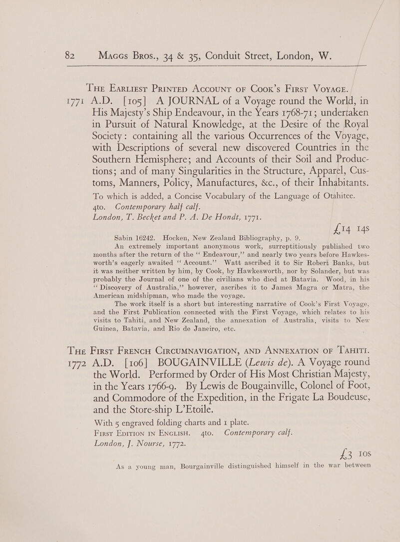 His Majesty’s Ship Endeavour, in the Years 1768-71; undertaken in Pursuit of Natural Knowledge, at the Desire of the Royal Society : containing all the various Occurrences of the Voyage, with Descriptions of several new discovered Countries in the Southern Hemisphere; and Accounts of their Soil and Produc- tions; and of many Singularities in the Structure, Apparel, Cus- toms, Manners, Policy, Manufactures, &amp;c., of their Inhabitants. To which is added, a Concise Vocabulary of the Language of Otahitee. 4to. Contemporary half calf. London, T. Becket and P. A. De Hondt, 1771. £14 14s Sabin 16242. Hocken, New Zealand Bibliography, p. 9. An extremely important anonymous work, surreptitiously published two months after the return of the ‘‘ Endeavour,’’ and nearly two years before Hawkes- worth’s eagerly awaited ‘‘ Account.’’ Watt ascribed it to Sir Robert Banks, but it was neither written by him, by Cook, by Hawkesworth, nor by Solander, but was probably the Journal of one of the civilians who died at Batavia. Wood, in his ‘‘ Discovery of Australia,’’ however, ascribes it to James Magra or Matra, the American midshipman, who made the voyage. The work itself is a short but interesting narrative of Cook’s First Voyage, and the First Publication connected with the First Voyage, which relates to his visits to Tahiti, and New Zealand, the annexation of Australia, visits to New Guinea, Batavia, and Rio de Janeiro, etc. the World. Performed by Order of His Most Christian Majesty, in the Years 1766-9. By Lewis de Bougainville, Colonel of Foot, and Commodore of the Expedition, in the Frigate La Boudeuse, and the Store-ship L’Etoile. With 5 engraved folding charts and 1 plate. First Eprrion in ENcuisH. 4to. Contemporary calf. London, J. Nourse; 1772. obey e's As a young man, Bourgainville distinguished himself in the war between