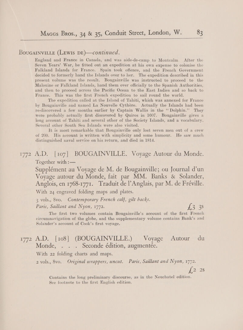 BouGaINviLLe (LEWIs DE)—continued. England and France in Canada, and was aide-de-camp to Montcalm. After the Seven Years’ War, he fitted out an expedition at his own expense to colonise the Falkland Islands for France. Spain took offence, and the French Government decided to formerly hand the Islands over to her. The expedition described in this present volume was the result. Bougainville was instructed to proceed to the Malouine or Falkland Islands, hand them over officially to the Spanish Authorities, and then to proceed across the Pacific Ocean to the East Indies and so back to France. This was the first French expedition to sail round the world. The expedition called at the Island of Tahiti, which was annexed for France by Bougainville and named La Nouvelle Cythére. Actually the Islands had been re-discovered a few months earlier by Captain Wallis in the ‘‘ Dolphin.’”’ They were probably actually first discovered by Quiros in 1607. Bougainville gives a long account of Tahiti and several other of the Society Islands, and a vocabulary. Several other South Sea Islands were also visited. It is most remarkable that Bougainville only lost seven men out of a crew of 200. His account is written with simplicity and some humour. He saw much distinguished naval service on his return, and died in 1814. 1772 A.D. [107] BOUGAINVILLE. Voyage Autour du Monde. Together with :— Supplément au Voyage de M. de Bougainville; ou Journal d’un Voyage autour du Monde, fait par MM. Banks &amp; Solander, Anglois, en 1768-1771. Traduit de l’ Anglais, par M. de Fréville. With 24 engraved folding maps and plates. 3 vols., 8vo. Contemporary French calf, gilt backs. Paris, Saillant and Nyon, 1772. {2 38 The first two volumes contain Bougainville’s account of the first French circumnavigation of the globe, and the supplementary volume contains Bank’s and Solander’s account of Cook’s first voyage. 772 Al). [108 |) (BOUGAINVILLE,):: Voyage’ Autour °du Monde, . . . Seconde édition, augmentee. With 22 folding charts and maps. 2 vols., 8vo. Original wrappers, uncut. Paris, Saillant and Nyon, 1772. ub 2) 28 Contains the long preliminary discourse, as in the Neuchatel edition. See footnote to the first English edition.