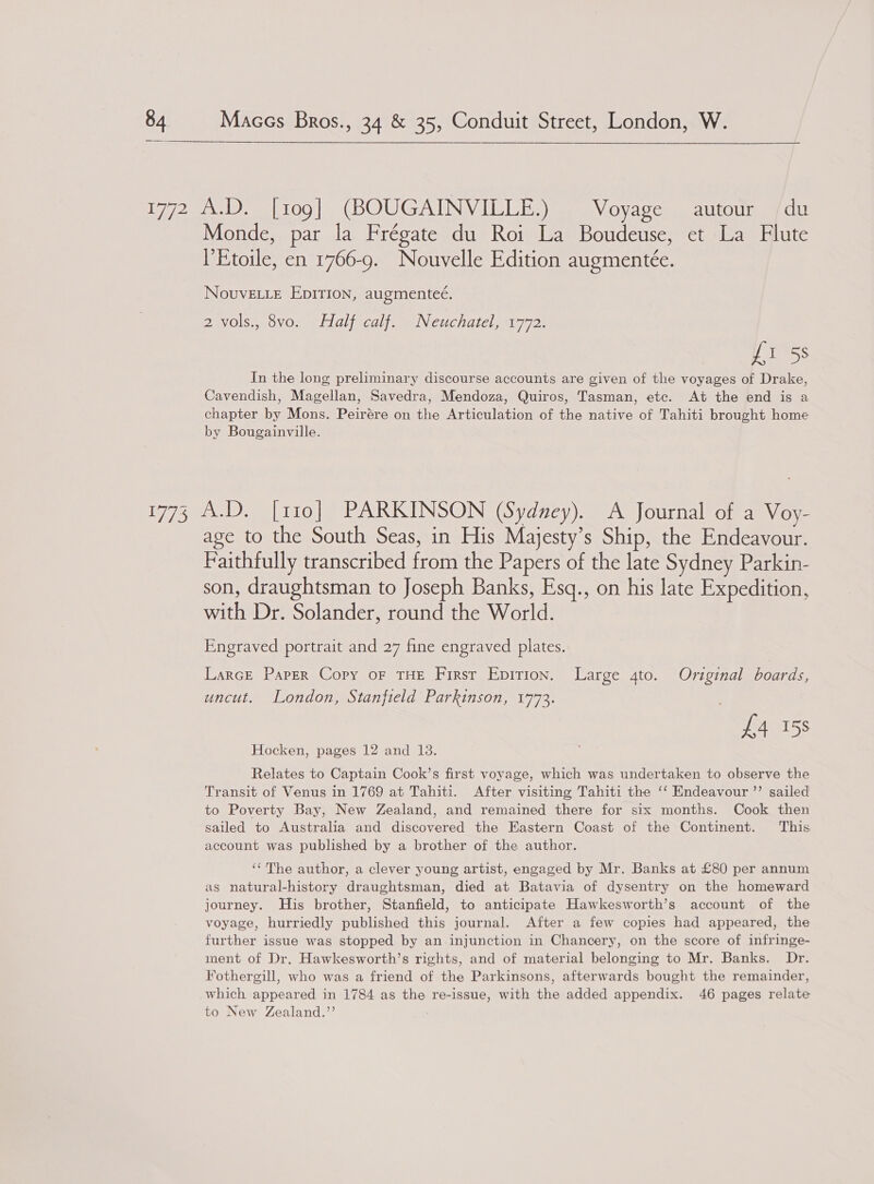  Monde, par la Frégate du Roi La Boudeuse, et La Flute Etoile, en 1766-9. Nouvelle Edition augmentée. NovuvELL_E EpITion, augmenteé. DIVOlS., OVOn nL idlf calf wiNeuchatelamy 72: fi 58 In the long preliminary discourse accounts are given of the voyages of Drake, Cavendish, Magellan, Savedra, Mendoza, Quiros, Tasman, etc. At the end is a chapter by Mons. Peirére on the Articulation of the native of Tahiti brought home by Bougainville. age to the South Seas, in His Majesty’s Ship, the Endeavour. Faithfully transcribed from the Papers of the late Sydney Parkin- son, draughtsman to Joseph Banks, Esq., on his late Expedition, with Dr. Solander, round the World. Engraved portrait and 27 fine engraved plates. Larce Paper Copy oF THE First Epirion. Large 4to. Original boards, uncut. London, Stanfield Parkinson, 1773. £4 158 Hocken, pages 12 and 13. Relates to Captain Cook’s first voyage, which was undertaken to observe the Transit of Venus in 1769 at Tahiti. After visiting Tahiti the ‘‘ Endeavour ”’ sailed to Poverty Bay, New Zealand, and remained there for six months. Cook then sailed to Australia and discovered the Hastern Coast of the Continent. This account was published by a brother of the author. ‘‘The author, a clever young artist, engaged by Mr. Banks at £80 per annum as natural-history draughtsman, died at Batavia of dysentry on the homeward journey. His brother, Stanfield, to anticipate Hawkesworth’s account of the voyage, hurriedly published this journal. After a few copies had appeared, the further issue was stopped by an injunction in Chancery, on the score of infringe- ment of Dr. Hawkesworth’s rights, and of material belonging to Mr. Banks. Dr. Fothergill, who was a friend of the Parkinsons, afterwards bought the remainder, which appeared in 1784 as the re-issue, with the added appendix. 46 pages relate to New Zealand.”’