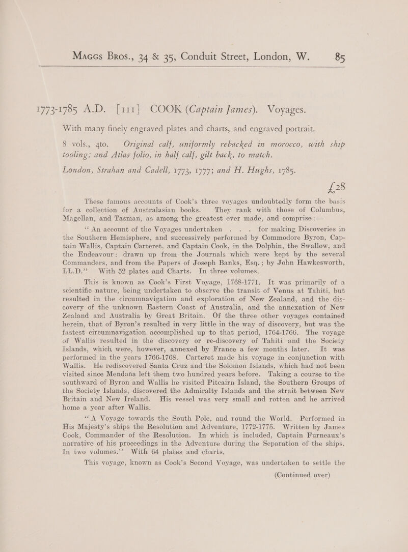 1773-1785 A.D. [111} COOK (Captain James). Voyages. With many finely engraved plates and charts, and engraved portrait. 8 vols., 4to. Original calf, uniformly rebacked in morocco, with ship tooling; and Atlas folio, in half calf, gilt back, to match. London, Strahan and Cadell, 1773, 1777; and H. Hughs, 1785. {28 These famous accounts of Cook’s three voyages undoubtedly form the basis for a collection of Australasian books. They rank with those of Columbus, Magellan, and Tasman, as among the greatest ever made, and comprise :— ‘¢ An account of the Voyages undertaken . . . for making Discoveries in the Southern Hemisphere, and successively performed by Commodore Byron, Cap- tain Wallis, Captain Carteret, and Captain Cook, in the Dolphin, the Swallow, and the Endeavour: drawn up from the Journals which were kept by the several Commanders, and from the Papers of Joseph Banks, Esq.; by John Hawkesworth, LL.D.’ With 52 plates and Charts. In three volumes. This is known as Cook’s First Voyage, 1768-1771. It was primarily of a scientific nature, being undertaken to observe the transit of Venus at Tahiti, but resulted in the circumnavigation and exploration of New Zealand, and the dis- covery of the unknown Eastern Coast of Australia, and the annexation of New Zealand and Australia by Great Britain. Of the three other voyages contained herein, that of Byron’s resulted in very little in the way of discovery, but was the fastest circumnavigation accomplished up to that period, 1764-1766. The voyage of Wallis resulted in the discovery or re-discovery of Tahiti and the Society Islands, which were, however, annexed by France a few months later. It was performed in the years 1766-1768. Carteret made his voyage in conjunction with Wallis. He rediscovered Santa Cruz and the Solomon Islands, which had not been visited since Mendafia left them two hundred years before. Taking a course to the southward of Byron and Wallis he visited Pitcairn Island, the Southern Groups of the Society Islands, discovered the Admiralty Islands and the strait between New Britain and New Ireland. His vessel was very small and rotten and he arrived home a year after Wallis. ‘* A Voyage towards the South Pole, and round the World. Performed in His Majesty’s ships the Resolution and Adventure, 1772-1775. Written by James Cook, Commander of the Resolution. In which is included, Captain Furneaux’s narrative of his proceedings in the Adventure during the Separation of the ships. In two volumes.’’ With 64 plates and charts. This voyage, known as Cook’s Second Voyage, was undertaken to settle the