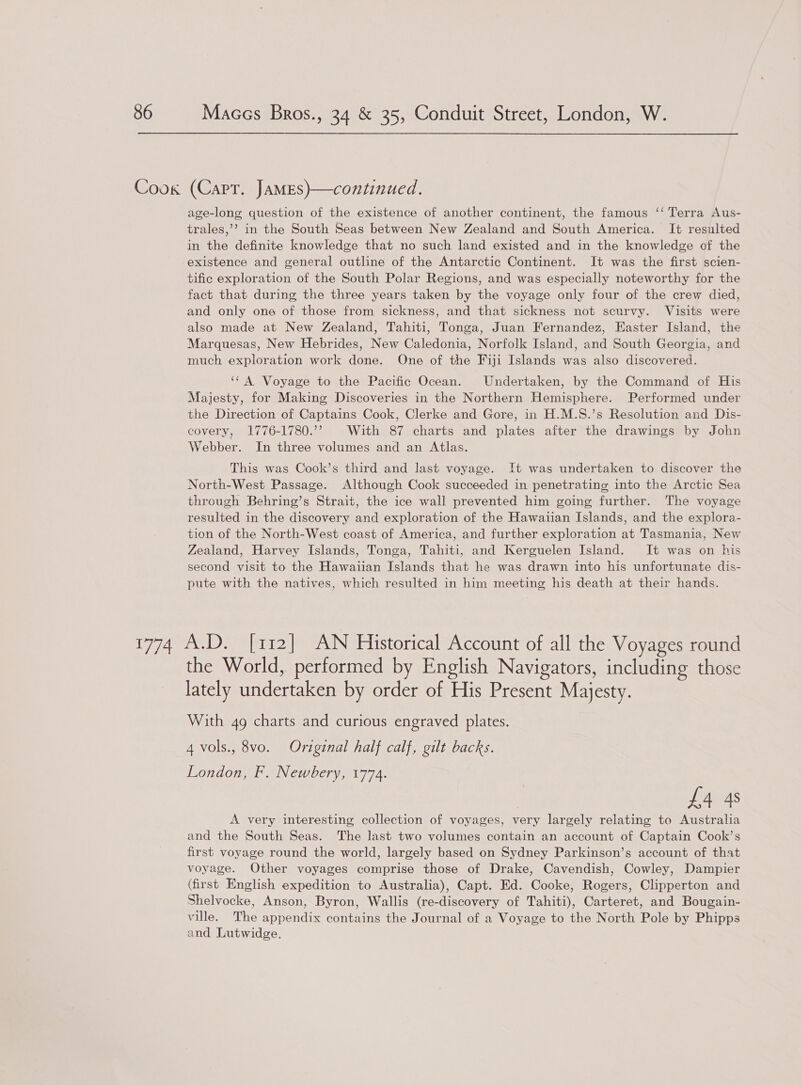 age-long question of the existence of another continent, the famous ‘‘ Terra Aus- trales,’’? in the South Seas between New Zealand and South America. It resulted in the definite knowledge that no such land existed and in the knowledge of the existence and general outline of the Antarctic Continent. It was the first scien- tific exploration of the South Polar Regions, and was especially noteworthy for the fact that during the three years taken by the voyage only four of the crew died, and only one of those from sickness, and that sickness not scurvy. Visits were also made at New Zealand, Tahiti, Tonga, Juan Fernandez, Easter Island, the Marquesas, New Hebrides, New Caledonia, Norfolk Island, and South Georgia, and much exploration work done. One of the Fiji Islands was also discovered. ‘‘ A Voyage to the Pacific Ocean. Undertaken, by the Command of His Majesty, for Making Discoveries in the Northern Hemisphere. Performed under the Direction of Captains Cook, Clerke and Gore, in H.M.S.’s Resolution and Dis- covery, 1776-1780.’’ With 87 charts and plates after the drawings by John Webber. In three volumes and an Atlas. This was Cook’s third and last voyage. It was undertaken to discover the North-West Passage. Although Cook succeeded in penetrating into the Arctic Sea through Behring’s Strait, the ice wall prevented him going further. The voyage resulted in the discovery and exploration of the Hawaiian Islands, and the explora- tion of the North-West coast of America, and further exploration at Tasmania, New Zealand, Harvey Islands, Tonga, Tahiti, and Kerguelen Island. It was on his second visit to the Hawaiian Islands that he was drawn into his unfortunate dis- pute with the natives, which resulted in him meeting his death at their hands. the World, performed by English Navigators, including those lately undertaken by order of His Present Majesty. With 4g charts and curious engraved plates. 4 vols., 8vo. Original half calf, gilt backs. London, F. Newbery, 1774. £4 4s A very interesting collection of voyages, very largely relating to Australia and the South Seas. The last two volumes contain an account of Captain Cook’s first voyage round the world, largely based on Sydney Parkinson’s account of that voyage. Other voyages comprise those of Drake, Cavendish, Cowley, Dampier (first English expedition to Australia), Capt. Ed. Cooke, Rogers, Clipperton and Shelvocke, Anson, Byron, Wallis (re-discovery of Tahiti), Carteret, and Bougain- ville. The appendix contains the Journal of a Voyage to the North Pole by Phipps and Lutwidge.