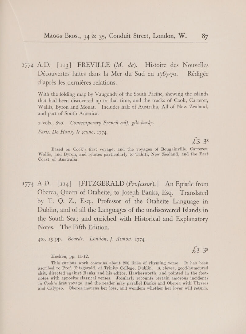  Découvertes faites dans la Mer du Sud en 1767-70. _Rédigée d’aprés les derniéres relations. With the folding map by Vaugondy of the South Pacific, shewing the islands that had been discovered up to that time, and the tracks of Cook, Carteret, Wallis, Byron and Mouat. Includes half of Australia, All of New Zealand, and part of South America. 2 vols., 8vo. Contemporary French calf, gilt backs. Paris, De Hansy le jeune, 1774. £3 38 Based on Cook’s first voyage, and the voyages of Bougainville, Carteret, Wallis, and Byron, and relates particularly to Tahiti, New Zealand, and the East Coast of Australia. Oberea, Queen of Otaheite, to Joseph Banks, Esq. Translated by T. Q. Z., Esq., Professor of the Otaheite Language in Dublin, and of all the Languages of the undiscovered Islands in the South Sea; and enriched with Historical and Explanatory Notes. The Fifth Edition. 4to, 15 pp. Boards. London, J. Almon, 1774. £3 38 Hocken, pp. 11-12. This curious work contains about 200 lines of rhyming verse. It has been ascribed to Prof. Fitzgerald, of Trinity College, Dublin. A clever, good-humoured skit, directed against Banks and his editor, Hawkesworth, and pointed in the foot- notes with apposite classical verses. Jocularly recounts certain amorous incidents in Cook’s first voyage, and the reader may parallel Banks and Oberea with Ulysses and Calypso. Oberea mourns her loss, and wonders whether her lover will return.
