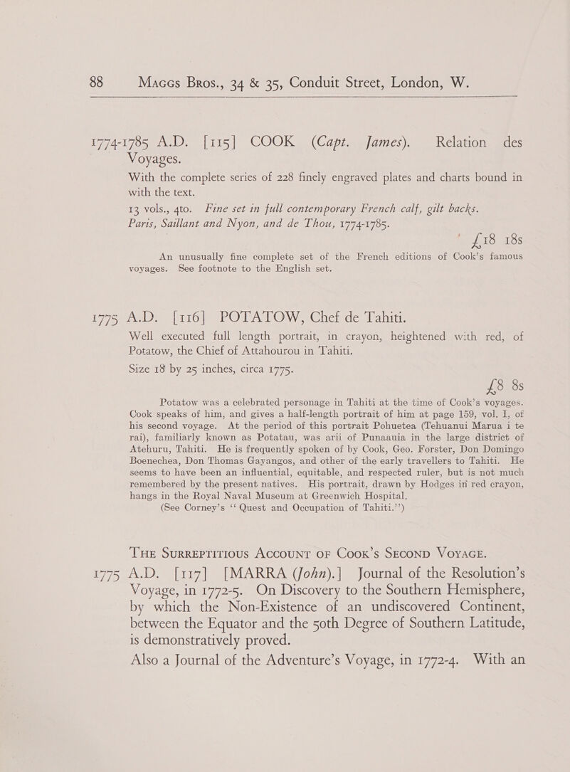 1774-1785 A.D. [115] COOK. (Capt. James). Relation “des _ Voyages. With the complete series of 228 finely engraved plates and charts bound in with the text. 13 vols., 4to. Fine set in full contemporary French calf, gilt backs. Paris, Saillant and Nyon, and de Thou, 1774-1785. | Sais aLOS An unusually fine complete set of the French editions of Cook’s famous voyages. See footnote to the English set. L771. | ay ROAR OW e@uciede. Valit Well executed full length portrait, in crayon, heightened with red, of Potatow, the Chief of Attahourou in Tahiti. Size 18 by 25 inches, circa 1775. £8 8s Potatow was a celebrated personage in Tahiti at the time of Cook’s voyages. Cook speaks of him, and gives a half-length portrait of him at page 159, vol. I, of his second voyage. At the period of this portrait Pohuetea (Tehuanui Marua i te rai), familiarly known as Potatau, was arii of Punaauia in the large district of Atehuru, Tahiti. He is frequently spoken of by Cook, Geo. Forster, Don Domingo Boenechea, Don Thomas Gayangos, and other of the early travellers to Tahiti. He seems to have been an influential, equitable, and respected ruler, but is not much remembered by the present natives. His portrait, drawn by Hodges in red crayon, hangs in the Royal Naval Museum at Greenwich Hospital. (See Corney’s ‘‘ Quest and Occupation of Tahiti.’’) THe SuRREPTITIOUS ACCOUNT OF CooK’s SECOND VOYAGE. 1775 A.D. [117] [MARRA (Jodn).] Journal of the Resolution’s Voyage, in 1772-5. On Discovery to the Southern Hemisphere, by which the Non-Existence of an undiscovered Continent, between the Equator and the 50th Degree of Southern Latitude, is demonstratively proved. Also a Journal of the Adventure’s Voyage, in 1772-4. With an