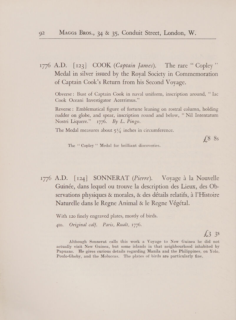 Medal in silver issued by the Royal Society in Commemoration of Captain Cook’s Return from his Second Voyage. Obverse: Bust of Captain Cook in naval uniform, inscription around, “ [ac Cook Oceani Investigator Acerrimus.”’ Reverse: Emblematical figure of fortune leaning on rostral column, holding rudder on globe, and spear, inscription round and below, “ Nil Intentatum Nostriy Liquere, 0 91770..5 Dyelewhingo The Medal measures about 514 inches in circumference. £8 8s The ‘‘ Copley’? Medal for brilliant discoveries. Guinée, dans lequel ou trouve la description des Lieux, des Ob- servations physiques &amp; morales, &amp; des détails relatifs, a |’Histoire Naturelle dans le Regne Animal &amp; le Regne Végétal. With 120 finely engraved plates, mostly of birds. 4to. Original calf. Paris, Rualt, 1776. EROS Although Sonnerat calls this work a Voyage to New Guinea he did not actually visit New Guinea, but some islands in that neighbourhood inhabited by Papuans. He gives curious details regarding Manila and the Philippines, on Yolo, Poulo-Gheby, and the Moluccas. The plates of birds are particularly fine.