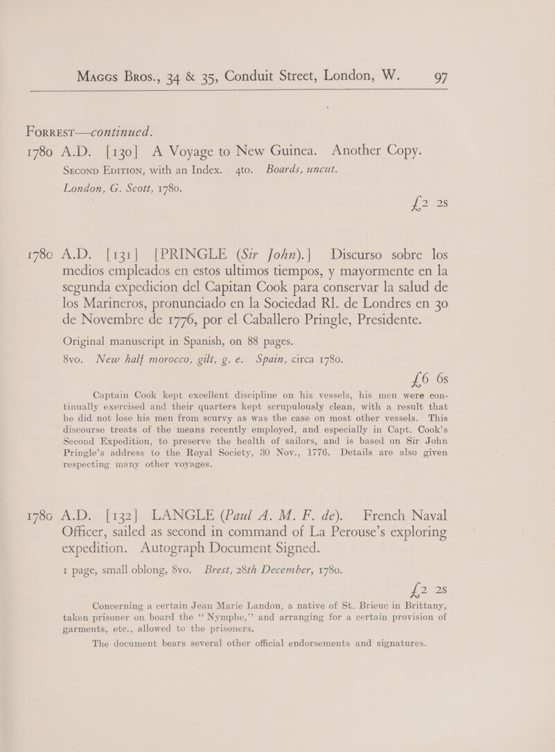  Forrest—continued. 1780 A.D. [130] A Voyage to New Guinea. Another Copy. Seconp Eprrion, with an Index. 4to. Boards, uncut. London, G. Scott, 1780. 7228 pec A.D, [rar] FPRINGLE (Sir fosn).| Discursé.,sobre los medios empleados en estos ultimos tiempos, y mayormente en la segunda expedicion del Capitan Cook para conservar la salud de los Marineros, pronunciado en la Sociedad RI. de Londres en 30 de Novembre de 1776, por el Caballero Pringle, Presidente. Original manuscript in Spanish, on 88 pages. 8vo. New half morocco, gilt, g.e. Spain, circa 1780. £6 6s Captain Cook kept excellent discipline on his vessels, his men were con- tinually exercised and their quarters kept scrupulously clean, with a result that he did not lose his men from scurvy as was the case on most other vessels. This discourse treats of the means recently employed, and especially in Capt. Cook’s Second Expedition, to preserve the health of sailors, and is based on Sir John Pringle’s address to the Royal Society, 30 Nov., 1776. Details are also given respecting many other voyages. E7o0° nD J&gt; [122|.. LANSLE (Paul A.M: FL de) French Naval Officer, sailed as second in command of La Perouse’s exploring expedition. Autograph Document Signed. 1 page, small oblong, 8vo. Brest, 28th December, 1780. 2 2S Concerning a certain Jean Marie Landon, a native of St. Brieuc in Brittany, taken prisoner on board the ‘‘ Nymphe,’’ and arranging for a certain provision of garments, etc., allowed to the prisoners. The document bears several other official endorsements and signatures.