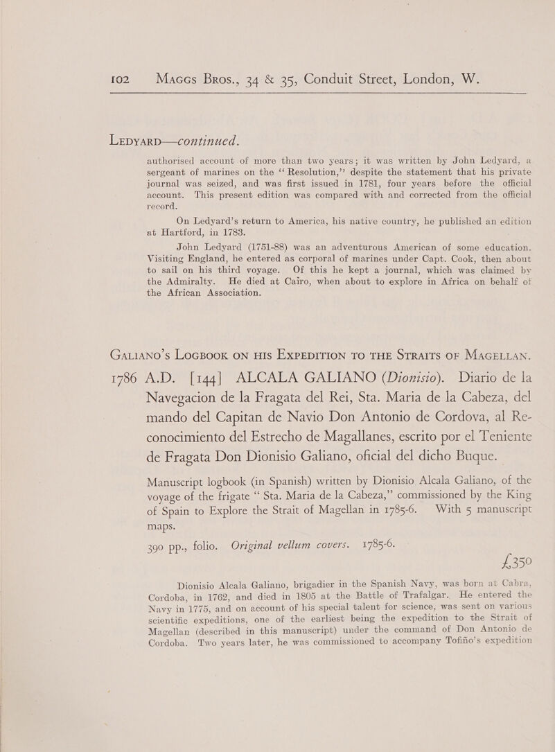 LepyarD—continued. authorised account of more than two years; 1t was written by John Ledyard, a sergeant of marines on the ‘‘ Resolution,’’ despite the statement that his private journal was seized, and was first issued in 1781, four years before the official account. This present edition was compared with and corrected from the official record. On Ledyard’s return to America, his native country, he published an edition at Hartford, in 1783. John Ledyard (1751-88) was an adventurous American of some education. Visiting England, he entered as corporal of marines under Capt. Cook, then about to sail on his third voyage. Of this he kept a journal, which was claimed by the Admiralty. He died at Cairo, when about to explore in Africa on behalf of the African Association. GALIANO’S LOGBOOK ON HIS EXPEDITION TO THE STRAITS OF MAGELLAN. 1786 A.D. [144] ALCALA GALIANO (Dionisio). Diario de la Navegacion de la Fragata del Rei, Sta. Maria de la Cabeza, del mando del Capitan de Navio Don Antonio de Cordova, al Re- conocimiento del Estrecho de Magallanes, escrito por el Teniente de Fragata Don Dionisio Galiano, oficial del dicho Buque.— Manuscript logbook (in Spanish) written by Dionisio Alcala Galiano, of the voyage of the frigate “ Sta. Maria de la Cabeza,”’ commissioned by the King of Spain to Explore the Strait of Magellan in 1785-6. © With 5 manuscript maps. 390 pp., folio. Original vellum covers. 1785-6. £359 Dionisio Alcala Galiano, brigadier in the Spanish Navy, was born at Cabra, Cordoba, in 1762, and died in 1805 at the Battle of Trafalgar. He entered the Navy in 1775, and on account of his special talent for science, was sent on various scientific expeditions, one of the earliest being the expedition to the Strait of Magellan (described in this manuscript) under the command of Don Antonio de Cordoba. Two years later, he was commissioned to accompany Tofifio’s expedition