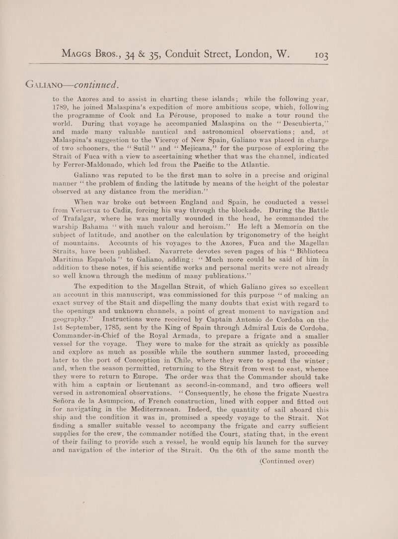  (SALIANO—continued. to the Azores and to assist in charting these islands; while the following year, 1789, he joined Malaspina’s expedition of more ambitious scope, which, following the programme of Cook and La Pérouse, proposed to make a tour round the world. During that voyage he accompanied Malaspina on the ‘‘ Descubierta,’’ and made many valuable nautical and astronomical observations; and, at Malaspina’s suggestion to the Viceroy of New Spain, Galiano was placed in charge of two schooners, the ‘‘ Sutil’’ and ‘‘ Mejicana,’’ for the purpose of exploring the Strait of Fuca with a view to ascertaining whether that was the channel, indicated by Ferrer-Maldonado, which led from the Pacific to the Atlantic. Galiano was reputed to be the first man to solve in a precise and original manner ‘‘ the problem of finding the latitude by means of the height of the polestar observed at any distance from the meridian.”’ When war broke out between England and Spain, he conducted a vessel from Veracruz to Cadiz, forcing his way through the blockade. During the Battle of Trafalgar, where he was mortally wounded in the head, he commanded the warship Bahama ‘‘ with much valour and heroism.’’ He left a Memoria on the subject of latitude, and another on the calculation by trigonometry of the height of mountains. Accounts of his voyages to the Azores, Fuca and the Magellan Straits, have been published. Navarrete devotes seven pages of his ‘‘ Biblioteca Maritima Espafiola’’ to Galiano, adding: ‘‘ Much more could be said of him in addition to these notes, if his scientific works and personal merits were not already so well known through the medium of many publications.’’ The expedition to the Magellan Strait, of which Galiano gives so excellent an account in this manuscript, was commissioned for this purpose “‘ of making an exact survey of the Stait and dispelling the many doubts that exist with regard to the openings and unknown channels, a point of great moment to navigation and geography.’’? Instructions were received by Captain Antonio de Cordoba on the lst September, 1785, sent by the King of Spain through Admiral Luis de Cordoba, Commander-in-Chief of the Royal Armada, to prepare a frigate and a smaller vessel for the voyage. They were to make for the strait as quickly as possible and explore as much as possible while the southern summer lasted, proceeding later to the port of Conception in Chile, where they were to spend the winter ; and, when the season permitted, returning to the Strait from west to east, whence they were to return to Europe. The order was that the Commander should take with him a captain or lieutenant as second-in-command, and two officers well versed in astronomical observations. ‘‘ Consequently, he chose the frigate Nuestra Sefiora de la Asumpcion, of French construction, lined with copper and fitted out for navigating in the Mediterranean. Indeed, the quantity of sail aboard this ship and the condition it was in, promised a speedy voyage to the Strait. Not finding a smaller suitable vessel to accompany the frigate and carry sufficient supplies for the crew, the commander notified the Court, stating that, in the event of their failing to provide such a vessel, he would equip his launch for the survey and navigation of the interior of the Strait. On the 6th of the same month the