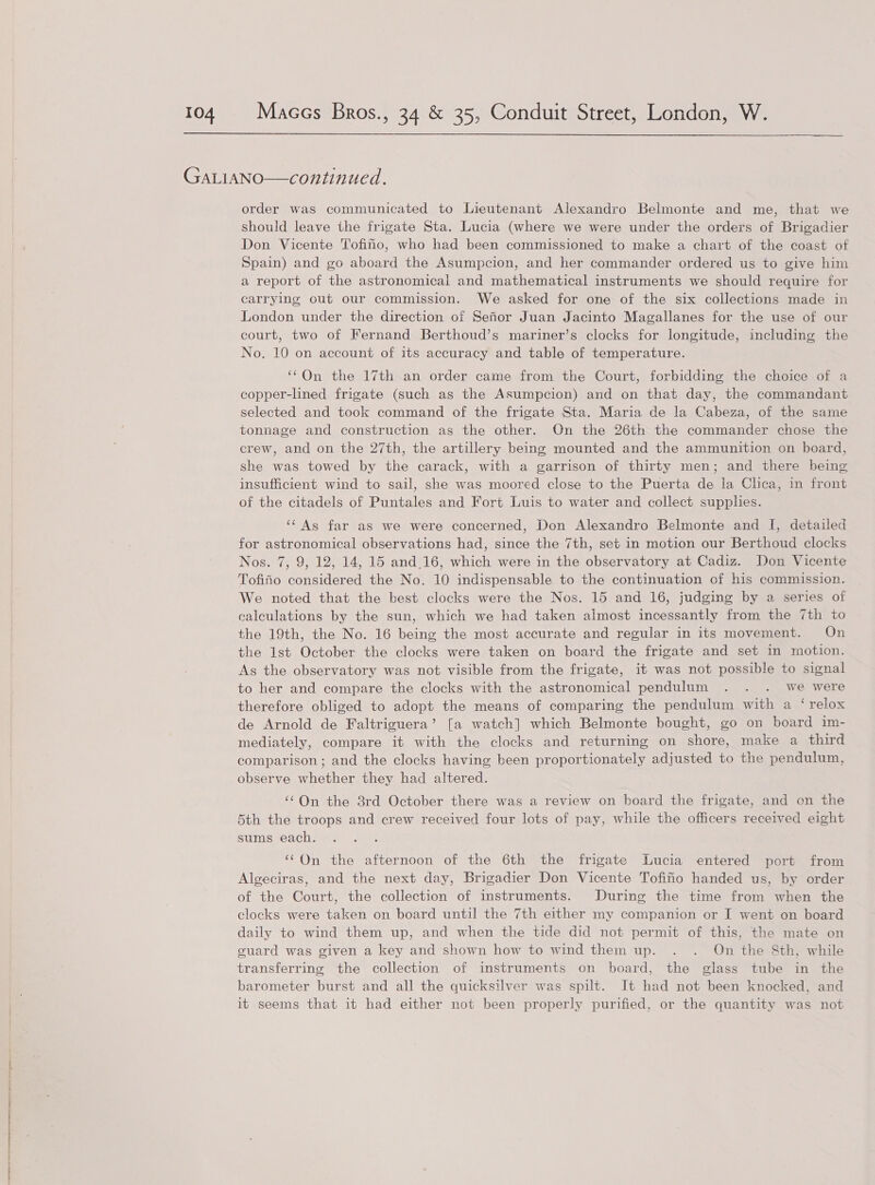  GaALIANO—continued. order was communicated to Lieutenant Alexandro Belmonte and me, that we should leave the frigate Sta. Lucia (where we were under the orders of Brigadier Don Vicente Tofino, who had been commissioned to make a chart of the coast of Spain) and go aboard the Asumpcion, and her commander ordered us to give him a report of the astronomical and mathematical instruments we should require for carrying out our commission. We asked for one of the six collections made in London under the direction of Sefior Juan Jacinto Magallanes for the use of our court, two of Fernand Berthoud’s mariner’s clocks for longitude, including the No. 10 on account of its accuracy and table of temperature. ‘©On the 17th an order came from the Court, forbidding the choice of a copper-lined frigate (such as the Asumpcion) and on that day, the commandant selected and took command of the frigate Sta. Maria de la Cabeza, of the same tonnage and construction as the other. On the 26th the commander chose the crew, and on the 27th, the artillery being mounted and the ammunition on board, she was towed by the carack, with a garrison of thirty men; and there being insufficient wind to sail, she was moored close to the Puerta de la Chea, in front of the citadels of Puntales and Fort Luis to water and collect supplies. ‘‘As far as we were concerned, Don Alexandro Belmonte and I, detailed for astronomical observations had, since the 7th, set in motion our Berthoud clocks Nos. 7, 9, 12, 14, 15 and.16, which were in the observatory at Cadiz. Don Vicente Tofifio considered the No. 10 indispensable to the continuation of his commission. We noted that the best clocks were the Nos. 15 and 16, judging by a series of calculations by the sun, which we had taken almost incessantly from the 7th to the 19th, the No. 16 being the most accurate and regular in its movement. On the lst October the clocks were taken on board the frigate and set in motion. As the observatory was not visible from the frigate, it was not possible to signal to her and compare the clocks with the astronomical pendulum . . . we were therefore obliged to adopt the means of comparing the pendulum with a ‘relox de Arnold de Faltriguera’ [a watch] which Belmonte bought, go on board im- mediately, compare it with the clocks and returning on shore, make a third comparison; and the clocks having been proportionately adjusted to the pendulum, observe whether they had altered. ‘¢On the 3rd October there was a review on board the frigate, and on the 5th the troops and crew received four lots of pay, while the officers received eight sums each. ‘On the afternoon of the 6th the frigate Lucia entered port from Algeciras, and the next day, Brigadier Don Vicente Tofifio handed us, by order of the Court, the collection of instruments. During the time from when the clocks were taken on board until the 7th either my companion or I went on board daily to wind them up, and when the tide did not permit of this, the mate on guard was given a key and shown how to wind them up. . . On the &amp;th, while transferring the collection of instruments on board, the glass tube in the barometer burst and all the quicksilver wags spilt. It had not been knocked, and it seems that it had either not been properly purified, or the quantity was not