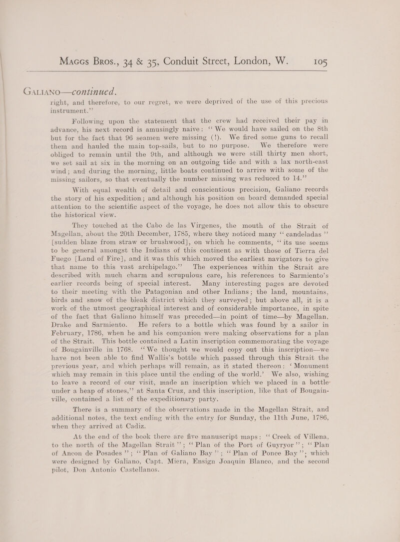 GALIANO—continued. | right, and therefore, to our regret, we were deprived of the use of this precious instrument.”’ Following upon the statement that the crew had received their pay in advance, his next record is amusingly naive: ‘‘ We would have sailed on the 8th but for the fact that 96 seamen were missing (!). We fired some guns to recall them and hauled the main top-sails, but to no purpose. We therefore were obliged to remain until the 9th, and although we were still thirty men short, we set sail at six in the morning on an outgoing tide and with a lax north-east wind; and during the morning, little boats continued to arrive with some of the missing sailors, so that eventually the number missing was reduced to 14.” With equal wealth of detail and conscientious precision, Galiano records the story of his expedition; and although his position on board demanded special attention to the scientific aspect of the voyage, he does not allow this to obscure the historical view. — They touched at the Cabo de las Virgenes, the mouth of the Strait of Magellan, about the 20th December, 1785, where they noticed many ‘“‘ candeladas ”’ [sudden blaze from straw or brushwood], on which he comments, ‘‘ its use seems to be general amongst the Indians of this continent as with those of Tierra del Fuego [Land of Fire], and it was this which moved the earliest navigators to give that name to this vast archipelago.’”’ The experiences within the Strait are described with much charm and scrupulous care, his references to Sarmiento’s earlier records being of special interest. Many interesting pages are devoted to their meeting with the Patagonian and other Indians; the land, mountains, birds and snow of the bleak district which they surveyed; but above all, it is a work of the utmost geographical interest and of considerable importance, in spite of the fact that Galano himself was preceded—in point of time—by Magellan, Drake and Sarmiento. He refers to a bottle which was found by a sailor in February, 1786, when he and his companion were making observations for a plan of the Strait. This bottle contained a Latin inscription commemorating the voyage of Bougainville in 1768. ‘‘ We thought we would copy out this inscription—we have not been able to find Wallis’s bottle which passed through this Strait the previous year, and which perhaps will remain, as it stated thereon: ‘ Monument which may remain in this place until the ending of the world.’ We also, wishing to leave a record of our visit, made an inscription which we placed in a bottle: under a heap of stones,’’ at Santa Cruz, and this inscription, like that of Bougain- ville, contained a list of the expeditionary party. There is a summary of the observations made in the Magellan Strait, and additional notes, the text ending with the entry for Sunday, the llth June, 1786, when they arrived at Cadiz. At the end of the book there are five manuscript maps: ‘‘ Creek of Villena, to the north of the Magellan Strait’; ‘‘ Plan of the Port of Guyryor’’; ‘‘ Plan of Ancon de Posades ’’; ‘‘ Plan of Galiano Bay”; ‘‘ Plan of Ponce Bay’’; which were designed by Galiano, Capt. Miera, Ensign Joaquin Blanco, and the second pilot, Don Antonio Castellanos.