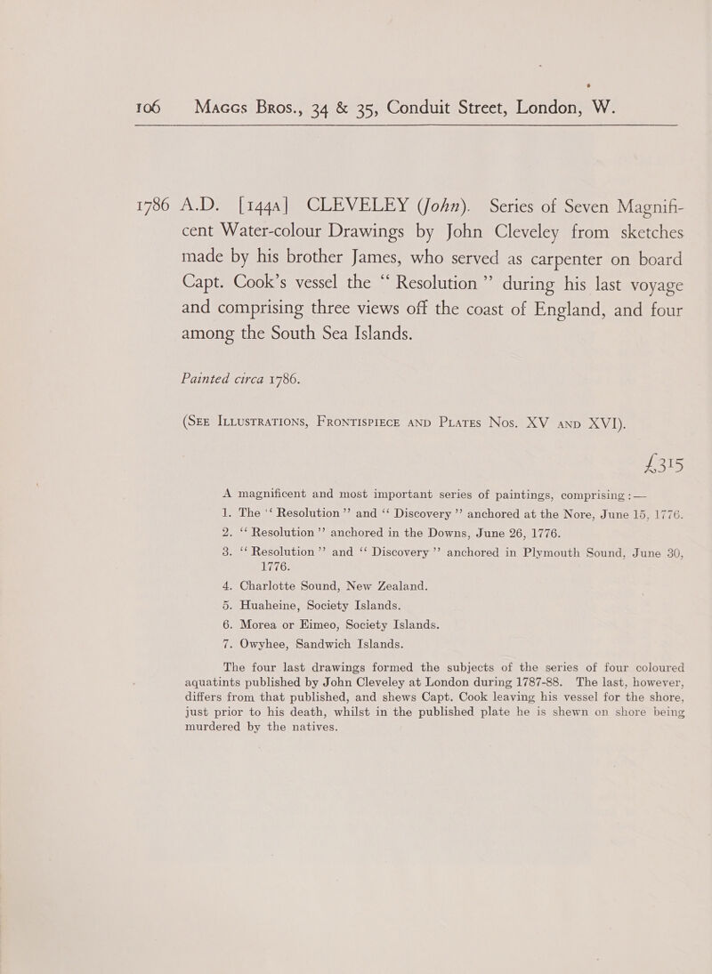  1786 A.D. [144a] CLEVELEY (John). Series of Seven Magnif- cent Water-colour Drawings by John Cleveley from sketches made by his brother James, who served as carpenter on board Capt. Cook’s vessel the “ Resolution” during his last voyage and comprising three views off the coast of England, and four among the South Sea Islands. Painted circa 1786. (SEE ILLUSTRATIONS, FRONTISPIECE AND PLates Nos. XV anp XVI). £315 magnificent and most important series of paintings, comprising :— The ‘‘ Resolution’ and ‘‘ Discovery ’’ anchored at the Nore, June 15, 1776. . “Resolution ’’ anchored in the Downs, June 26, 1776. . “ Resolution ’’ and ‘‘ Discovery ’’ anchored in Plymouth Sound, June 30, ats . Charlotte Sound, New Zealand. . Huaheine, Society Islands. . Morea or Eimeo, Society Islands. “Im Ot . Owyhee, Sandwich Islands. The four last drawings formed the subjects of the series of four coloured aquatints published by John Cleveley at London during 1787-88. The last, however, differs from that published, and shews Capt. Cook leaving his vessel for the shore, just prior to his death, whilst in the published plate he is shewn on shore being murdered by the natives.