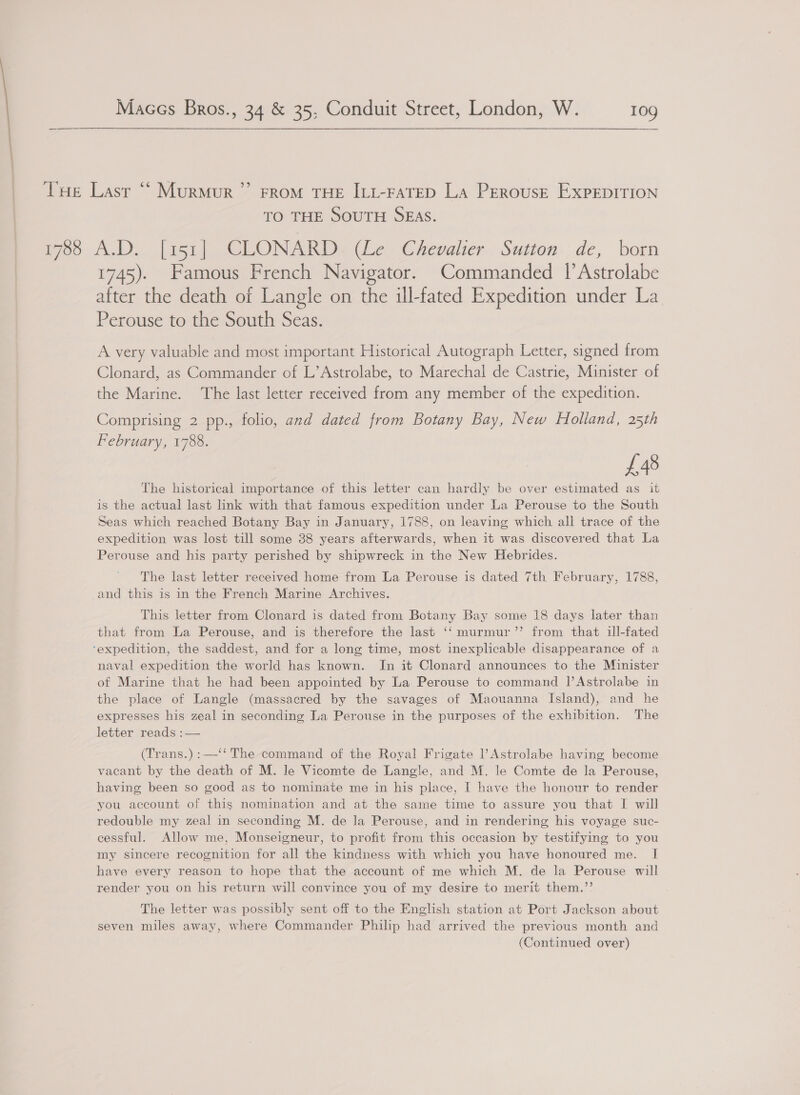 1788 TO THE SOUTH SEAS. Ah si (aie al CLONARD (Le Chevalier Sutton de, born 1745). Famous French Navigator. Commanded [Astrolabe after the death of Langle on the ill-fated Expedition under La Perouse to the South Seas. A very valuable and most important Historical Autograph Letter, signed from Clonard, as Commander of L’ Astrolabe, to Marechal de Castrie, Minister of the Marine. The last letter received from any member of the expedition. Comprising 2 pp., folio, and dated from Botany Bay, New Holland, 25th February, 1788. £48 The historical importance of this letter can hardly be over estimated as it is the actual last link with that famous expedition under La Perouse to the South Seas which reached Botany Bay in January, 1788, on leaving which all trace of the expedition was lost till some 38 years afterwards, when it was discovered that La Perouse and his party perished by shipwreck in the New Hebrides. The last letter received home from La Perouse is dated 7th February, 1788, and this is in the French Marine Archives. This letter from Clonard is dated from Botany Bay some 18 days later than that from La Perouse, and is therefore the last ‘‘ murmur ’”’ from that ill-fated naval expedition the world has known. In it Clonard announces to the Minister of Marine that he had been appointed by La Perouse to command |’ Astrolabe in the place of Langle (massacred by the savages of Maouanna Island), and he expresses his zeal in seconding La Perouse in the purposes of the exhibition. The letter reads :— (Trans.):—‘‘ The command of the Royal Frigate Astrolabe having become vacant by the death of M. le Vicomte de Langle, and M. le Comte de la Perouse, having been so good as to nominate me in his place, I have the honour to render you account of this nomination and at the same time to assure you that I will redouble my zeal in seconding M. de la Perouse, and in rendering his voyage suc- cessful. Allow me, Monseigneur, to profit from this occasion by testifying to you my sincere recognition for all the kindness with which you have honoured me. I have every reason to hope that the account of me which M. de la Perouse will render you on his return will convince you of my desire to merit them.’’ The letter was possibly sent off to the English station at Port Jackson about seven miles away, where Commander Philip had arrived the previous month and (Continued over)
