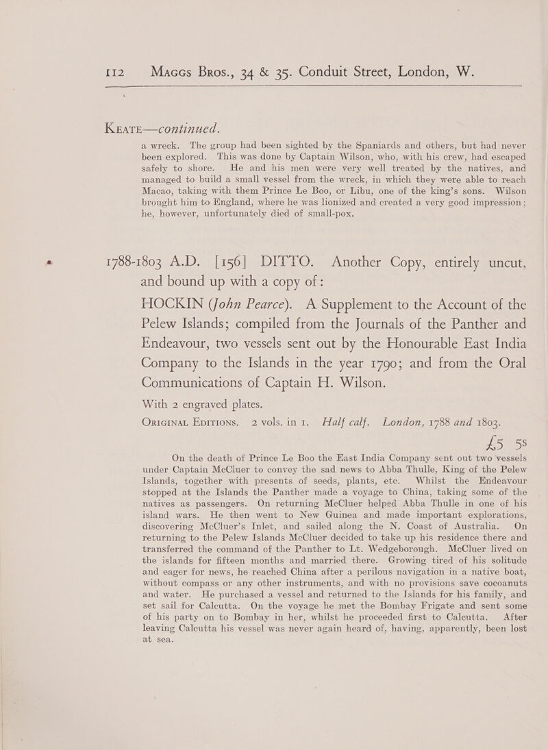  KEATE—continued. a wreck. The group had been sighted by the Spaniards and others, but had never been explored. This was done by Captain Wilson, who, with his crew, had escaped safely to shore. He and his men were very well treated by the natives, and managed to build a small vessel from the wreck, in which they were able to reach Macao, taking with them Prince Le Boo, or Libu, one of the king’s sons. Wilson brought him to England, where he was lionized and created a very good impression ; he, however, unfortunately died of small-pox. 1788-1803 A.D. [156] DITTO. Another Copy, entirely uncut, and bound up with a copy of: HOCKIN (John Pearce). A Supplement to the Account of the Pelew Islands; compiled from the Journals of the Panther and Endeavour, two vessels sent out by the Honourable East India Company to the Islands in the year 1790; and from the Oral Communications of Captain H. Wilson. With 2 engraved plates. OricinaL Epirions. 2 vols.ini. Half calf. London, 1788 and 1803. oles On the death of Prince Le Boo the East India Company sent out two vessels under Captain McCluer to convey the sad news to Abba Thulle, King of the Pelew Islands, together with presents of seeds, plants, etc. Whilst the Endeavour stopped at the Islands the Panther made a voyage to China, taking some of the natives as passengers. On returning McCluer helped Abba Thulle in one of his island wars. He then went to New Guinea and made important explorations, discovering McCluer’s Inlet, and sailed along the N. Coast of Australia. On returning to the Pelew Islands McCluer decided to take up his residence there and transferred the command of the Panther to Lt. Wedgeborough. McCluer lived on the islands for fifteen months and married there. Growing tired of his solitude and eager for news, he reached China after a perilous navigation in a native boat, without compass or any other instruments, and with no provisions save cocoanuts and water. He purchased a vessel and returned to the Islands for his family, and set sail for Calcutta. On the voyage he met the Bombay Frigate and sent some of his party on to Bombay in her, whilst he proceeded first to Calcutta. After leaving Calcutta his vessel was never again heard of, having, apparently, been lost at sea.