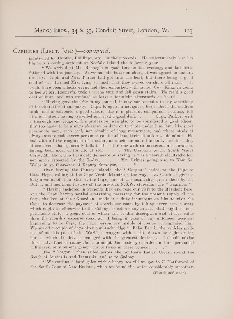  GARDINER (Lieut. JoHN)—continued. mentioned by Hunter, Phillipps, etc., in their records. He unfortunately lost his life in a shooting accident at Norfolk Island the following year. ‘‘We arriv’d at Mr. Rooney’s in good time in the evening, and but little fatigued with the journey. As we had the boats on shore, it was agreed to embark directly. Capt. and Mrs. Parker had got into the boat, but there being a good deal of sea allarmed Mrs. King so much that they stayed on shore all night. It would have been a lucky event had they embarked with us, for Gov. King, in going to bed at Mr. Rooney’s, took a wrong turn and fell down stairs. He rece’d a good deal of hurt, and was confined at least a fortnight afterwards on board. ‘‘ Having gone thus far in my journal, it may not be amiss to say something of the character of our party. Capt. King, as a navigator, bears above the medium rank, and is esteemed a good officer. He is a pleasant companion, because, full of information, having travelled and read a good deal. . . . Capt. Parker, with a thorough knowledge of his profession, was also to be considered a good officer, tho’ too hasty to be always pleasant on duty or to those under him, but, like most passionate men, soon cool, nor capable of long resentment, and whose study it always was to make every person as comfortable as their situation would admit. He had with all the roughness of a sailor, as much, or more humanity and liberality of sentiment than generally falls to the lot of one with so boisterous an education, having been most of his life at sea. . . . The Chaplain to the South Wales Corps, Mr. Bain, who I can only delineate by saying he was a peevish old Batchellor, not much esteemed by the Ladys, . . . Mr. Grimes going also to New So. Wales in ye Character of Deputy Surveyor, eee 7 After leaving the Canary Islands, the ‘‘ Gorgon’’ sailed to the Cape of Good Hope, calling at the Cape Verde Islands on the way. Lt. Gardiner gives a long account of their stay at the Cape, and of the hospitality given them by the Dutch, and mentions the loss of the previous N.S.W. storeship, the ‘‘ Guardian.’’ ‘¢ Having anchored in Symonds Bay and paid our visit to the Resident here, and the Capt. having settled everything necessary for the present supply of the Ship, the loss of the ‘Guardian’ made it a duty incumbent on him to visit the Cape, to decrease the payment of storehouse room by taking every article away which might be of service to the Colony, or sell off any articles that might be in a perishable state; a great deal of which was of this description and of less value than the monthly expense stood at. I being in case of any unforseen accident happening to ye Capt. the next person responsible of course accompanied him. We set off a couple of days after our Anchoridge in False Bay in the vehicles made use of at this part of the World, a waggon with a tilt, drawn by eight or ten horses, which the drivers managed with the greatest dexterity. I should advise those ladys fond of riding single to adopt that mode, ye gentlemen I am persuaded will never, only on emergency, travel twice in these vehicles. .. .”’ The ‘‘Gorgon’’ then sailed across the Southern Indian Ocean, round the South of Australia and Tasmania, and so to Sydney. ‘¢ We continued hard gales with a heavy sea till we got to 7° Northward of the South Cape of New Holland, when we found the water considerably smoother.