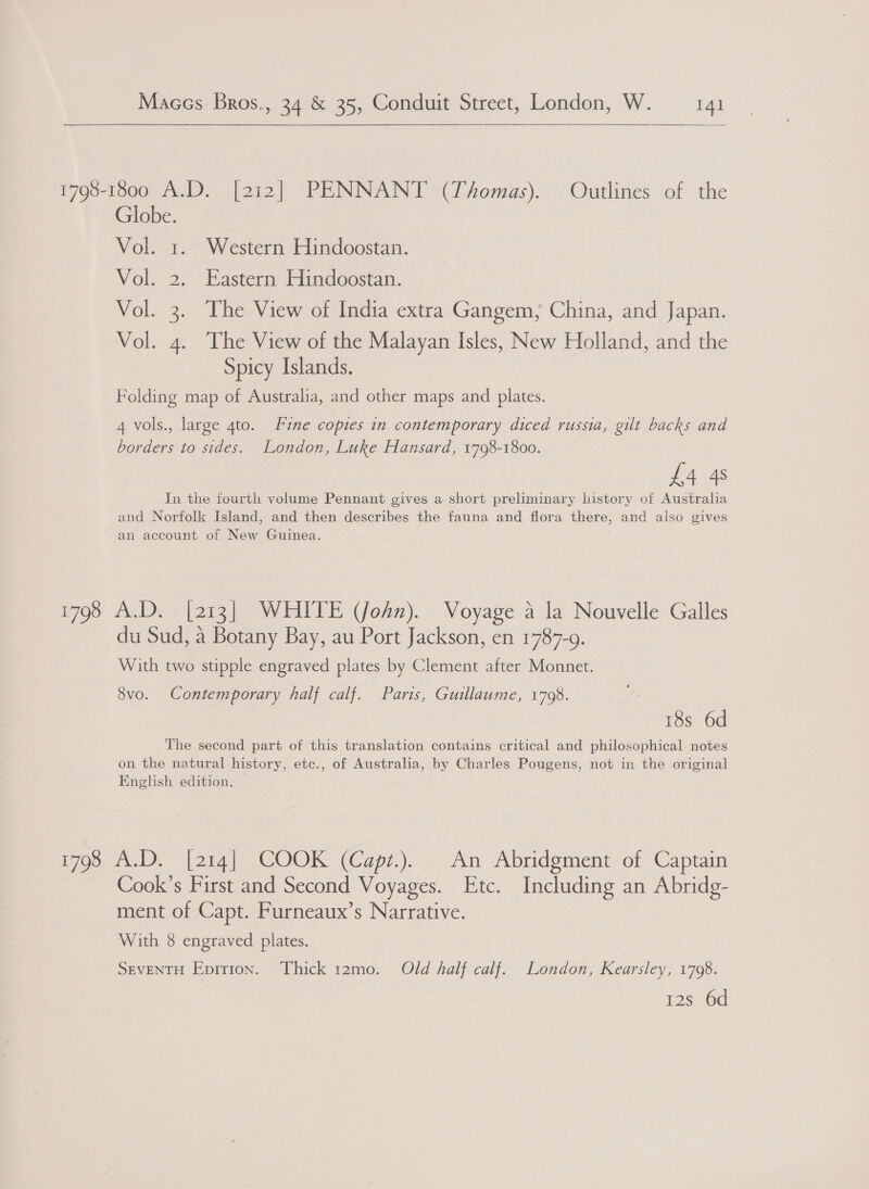    1798-1800 A.D. [212] PENNANT (Thomas). Outlines of the Globe. Vol. 1. Western Hindoostan. Vol. 2. Eastern Hindoostan. Vol. 3. The View of India extra Gangem, China, and Japan. Vol. 4. ‘The View of the Malayan Isles, New Holland, and the Spicy Islands. Folding map of Australia, and other maps and plates. 4 vols., large gto. Fine copies in contemporary diced russia, gilt backs and borders to sides. London, Luke Hansard, 1798-1800. £4 4s Jn the fourth volume Pennant gives a short preliminary history of Australia and Norfolk Island, and then describes the fauna and flora there, and also gives an account of New Guinea. 1798 A.D. [213] WHITE (John). Voyage a la Nouvelle Galles du Sud, a Botany Bay, au Port Jackson, en 1787-9. With two stipple engraved plates by Clement after Monnet. 8vo. Contemporary half calf. Paris, Guillaume, 1798. 18s 6d The second part of this translation contains critical and philosophical notes on the natural history, etc., of Australia, by Charles Pougens, not in the original English edition. 7 1798 A.D. [214] COOK (Capz.). An Abridgment of Captain Cook’s First and Second Voyages. Etc. Including an Abridg- ment of Capt. Furneaux’s Narrative. With 8 engraved plates. SEVENTH Epition. Thick 12mo. Old half calf. London, Kearsley, 1798. 12s 6d