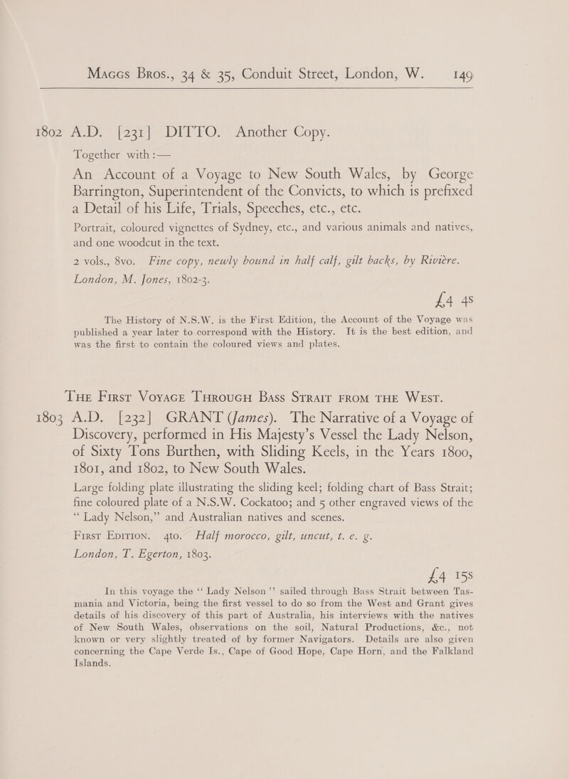 ro02 21. D” [aze| DIT FO)” Another ‘Copy. Together with :— An Account of a Voyage to New South Wales, by George Barrington, Superintendent of the Convicts, to which 1s prefixed a Wetailot his tite, Prials, Speeches; ctc., etc. Portrait, coloured vignettes of Sydney, etc., and various animals and natives, and one woodcut in the text. 2 vols., 8vo. | Fine copy, newly bound in half calf, gilt backs, by Riviere. £4 4s The History of N.S.W. is the First Edition, the Account of the Voyage was published a year later to correspond with the History. It is the best edition, and was the first to contain the coloured views and plates. London, M. Jones, 1802-3. THe First Voyace THroucH Bass Strait FROM THE WEST. 1803 A.D. [232] GRANT (James). The Narrative of a Voyage of Discovery, performed in His Majesty’s Vessel the Lady Nelson, of Sixty Tons Burthen, with Sliding Keels, in the Years 1800, 1801, and 1802, to New South Wales. Large folding plate illustrating the sliding keel; folding chart of Bass Strait; fine coloured plate of a N.S.W. Cockatoo; and 5 other engraved views of the ‘Lady Nelson,” and Australian natives and scenes. First Pprrion.; 9410; ial; morocco, oil, uncutst. e.g. London, T. Egerton, 1803. £4 158 In this voyage the ‘‘ Lady Nelson ”’ sailed through Bass Strait between Tas- mania and Victoria, being the first vessel to do so from the West and Grant gives details of his discovery of this part of Australia, his interviews with the natives of New South Wales, observations on the soil, Natural Productions, &amp;c., not known or very shghtly treated of by former Navigators. Details are also given concerning the Cape Verde Is., Cape of Good Hope, Cape Horn, and the Falkland Islands.