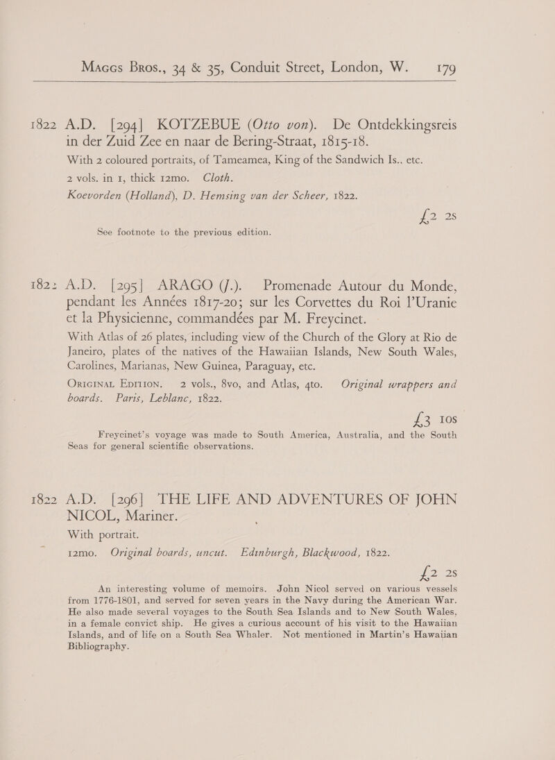 1522 182: 1822 Maces Bros., 34 &amp; 35, Conduit Street, London, W. 179 A.D. [294] KOTZEBUE (Ozto von). De Ontdekkingsreis in der Zuid Zee en naar de Bering-Straat, 1815-18. With 2 coloured portraits, of Tameamea, King of the Sandwich Is., etc. 2 vols. in 1, thick’ 12mo. ‘Clog. Koevorden (Holland), D. Hemsing van der Scheer, 1822. See footnote to the previous edition. A.D. |295| ARAGO (J.). Promenade Autour du Monde, pendant les Années 1817-20; sur les Corvettes du Roi |’Uranie et la Physicienne, commandeées par M. Freycinet. With Atlas of 26 plates, including view of the Church of the Glory at Rio de Janeiro, plates of the natives of the Hawaiian Islands, New South Wales, Carolines, Marianas, New Guinea, Paraguay, etc. OriciInaL Epriion. 2 vols., 8vo, and Atlas, 4to. Original wrappers and boards. Parts, Leblanc, 1822. £3 Ios Freycinet’s voyage was made to South America, Australia, and the South Seas for general scientific observations. De (206) THE IGE AND ADVENTURES OF JOHN NICOL, Mariner. With portrait. 12mo. Original boards, uncut. Edinburgh, Blackwood, 1822. i 2 2s An interesting volume of memoirs. John Nicol served on various vessels from 1776-1801, and served for seven years in the Navy during the American War. He also made several voyages to the South Sea Islands and to New South Wales, in a female convict ship. He gives a curious account of his visit to the Hawaiian Islands, and of life on a South Sea Whaler. Not mentioned in Martin’s Hawaiian Bibliography.