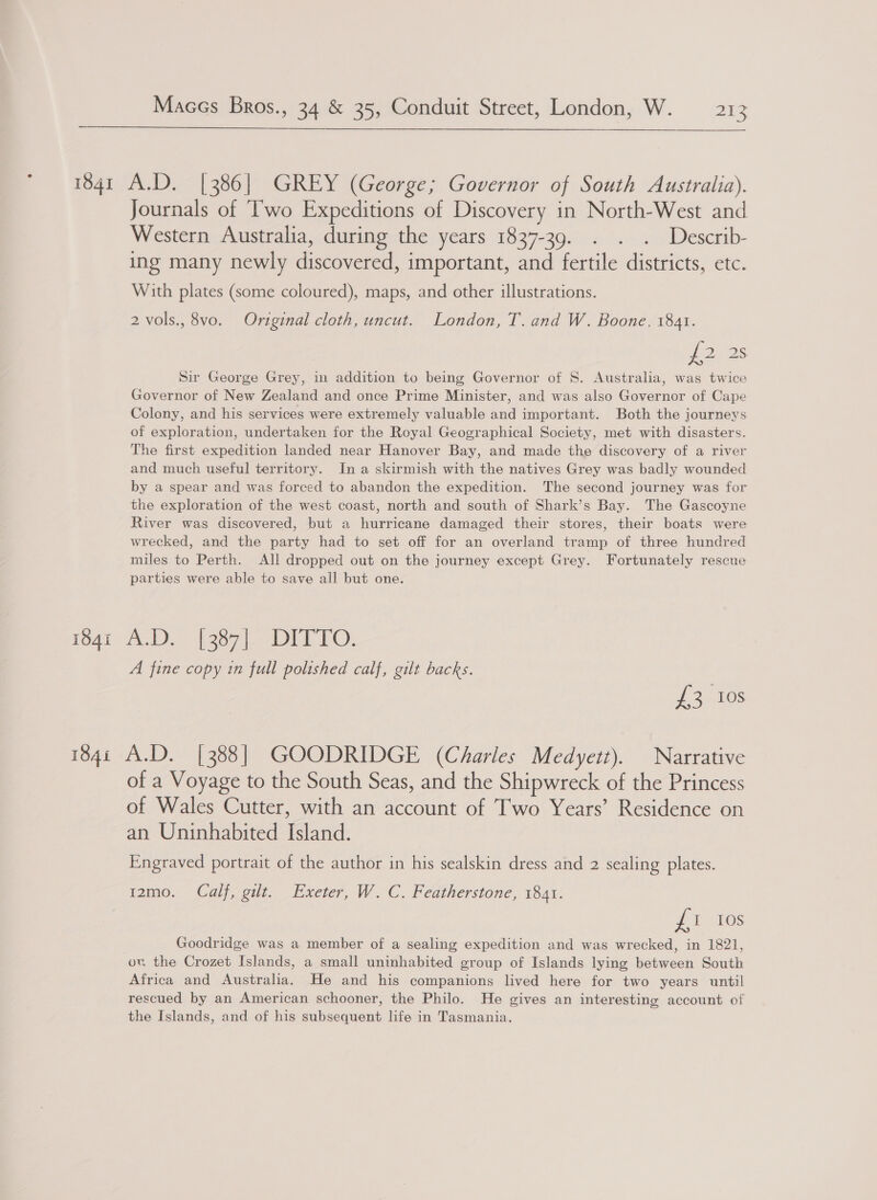 ~ Journals of Two Expeditions of Discovery in North-West and Western Australia, during the years 1837-39. . . . Describ- ing many newly discovered, important, and fertile districts, etc. With plates (some coloured), maps, and other illustrations. 2 vols., 8vo. Original cloth, uncut. London, T. and W. Boone. 1841. J2)/ 28 Sir George Grey, in addition to being Governor of S. Australia, was twice Governor of New Zealand and once Prime Minister, and was also Governor of Cape Colony, and his services were extremely valuable and important. Both the journeys of exploration, undertaken for the Royal Geographical Society, met with disasters. The first expedition landed near Hanover Bay, and made the discovery of a river and much useful territory. In a skirmish with the natives Grey was badly wounded by a spear and was forced to abandon the expedition. The second journey was for the exploration of the west coast, north and south of Shark’s Bay. The Gascoyne River was discovered, but a hurricane damaged their stores, their boats were wrecked, and the party had to set off for an overland tramp of three hundred miles to Perth. All dropped out on the journey except Grey. Fortunately rescue parties were able to save all but one. A fine copy in full polished calf, gilt backs. tales of a Voyage to the South Seas, and the Shipwreck of the Princess of Wales Cutter, with an account of Two Years’ Residence on an Uninhabited Island. Engraved portrait of the author in his sealskin dress and 2 sealing plates. J 1-108 Goodridge was a member of a sealing expedition and was wrecked, in 1821, ow the Crozet Islands, a small uninhabited group of Islands lying between South Africa and Australia. He and his companions lived here for two years until rescued by an American schooner, the Philo. He gives an interesting account of the Islands, and of his subsequent life in Tasmania. t2mo. Calf, gilt. Exeter, W.C. Featherstone, 1841.