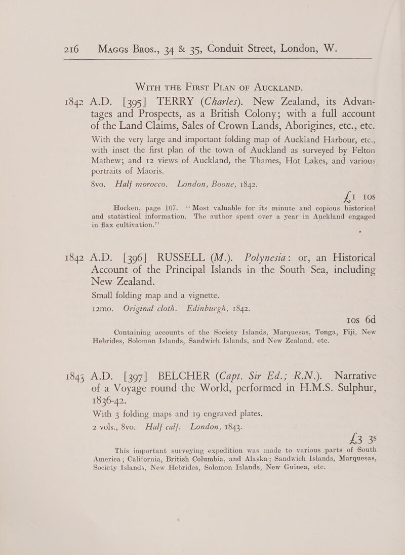  WirtH THE First PLAN oF AUCKLAND. tages and Prospects, as a British Colony; with a full account of the Land Claims, Sales of Crown Lands, Aborigines, etc., etc. With the very large and important folding map of Auckland Harbour, etc., with inset the first plan of the town of Auckland as surveyed by Felton Mathew; and 12 views of Auckland, the Thames, Hot Lakes, and various portraits of Maoris. 8vo. Half morocco. London, Boone, 1842. ft Gs Hocken, page 107. ‘‘ Most valuable for its minute and copious historical and statistical information. The author spent over a year in Auckland engaged in flax cultivation.”’ Account of the Principal Islands in the South Sea, including New Zealand. Small folding map and a vignette. 12zmo. Original cloth. Edinburgh, 1842. ros 6d Containing accounts of the Society Islands, Marquesas, Tonga, Fiji, New Hebrides, Solomon Islands, Sandwich Islands, and New Zealand, etc. ; of a Voyage round the World, performed in H.M.S. Sulphur, 1836-42. With 3 folding maps and 1g engraved plates. 2 vols., 8vo. Half calf. London, 1843. £3 3: This important surveying expedition was made to various parts of South America; California, British Columbia, and Alaska; Sandwich Islands, Marquesas, Society Islands, New Hebrides, Solomon Islands, New Guinea, etc.