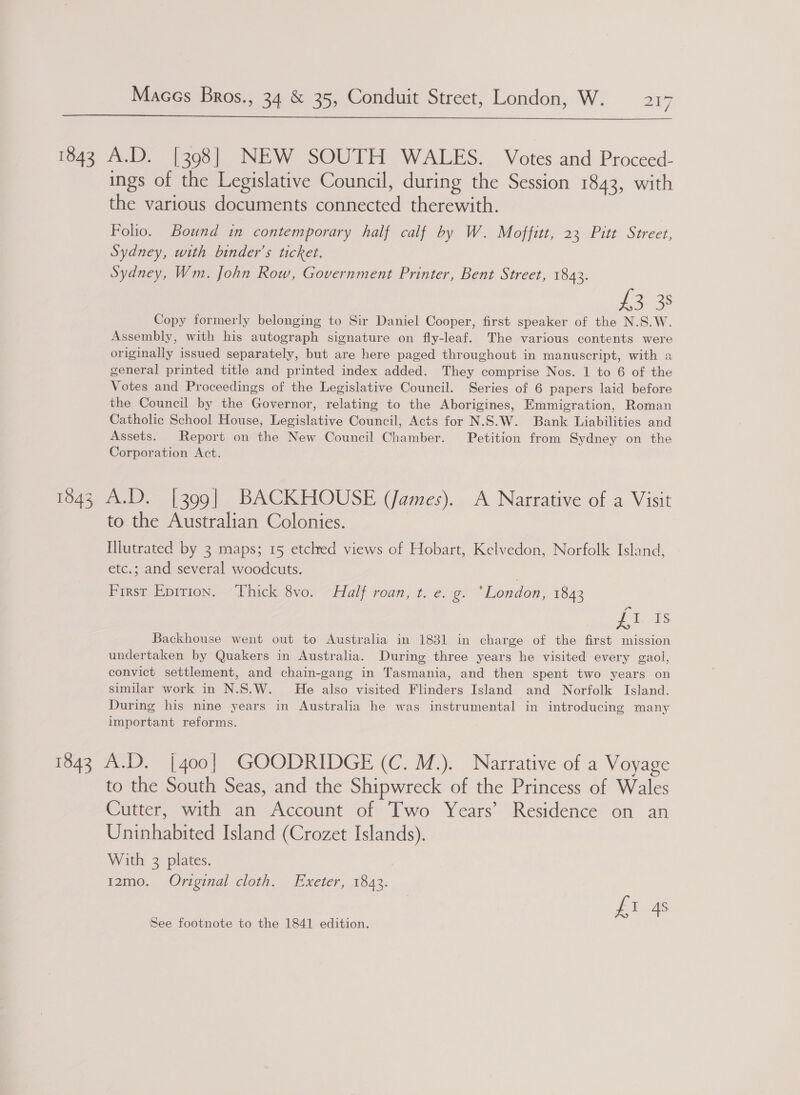 LS]  1843 A.D. [398] NEW SOUTH WALES. Votes and Proceed- ings of the Legislative Council, during the Session 1843, with the various documents connected therewith. Folio. Bound in contemporary half calf by W. Moffitt, 23 Pitt Street, Sydney, with binder’s ticket. Sydney, Wm. John Row, Government Printer, Bent Street, 1842. rome’ Copy formerly belonging to Sir Daniel Cooper, first speaker of the N.S.W. Assembly, with his autograph signature on fly-leaf. The various contents were originally issued separately, but are here paged throughout in manuscript, with a general printed title and printed index added. They comprise Nos. 1 to 6 of the Votes and Proceedings of the Legislative Council. Series of 6 papers laid before the Council by the Governor, relating to the Aborigines, Emmigration, Roman Catholic School House, Legislative Council, Acts for N.S.W. Bank Liabilities and Assets. Report on the New Council Chamber. Petition from Sydney on the Corporation Act. 1843 A.D. [399] BACKHOUSE (James). A Narrative of a Visit to the Australian Colonies. Illutrated by 3 maps; 15 etclred views of Hobart, Kelvedon, Norfolk Island, etc.; and several woodcuts. First Epirion. ‘Thick 8vo. Half roan, t. e. g. ‘London, 1843 ft. Backhouse went out to Australia in 1831 in charge of the first mission undertaken by Quakers in Australia. During three years he visited every gaol, convict settlement, and chain-gang in Tasmania, and then spent two years on similar work in N.S.W. He also visited Flinders Island and Norfolk Island. During his nine years in Australia he was instrumental in introducing many important reforms. 1843 A.D. [400] GOODRIDGE (C. M.). Narrative of a Voyage to the South Seas, and the Shipwreck of the Princess of Wales Cutter, with an Account of Two Years’ Residence on an Uninhabited Island (Crozet Islands). With 3 plates. 12mo. Original cloth. Exeter, 1843. pias See footnote to the 1841 edition.