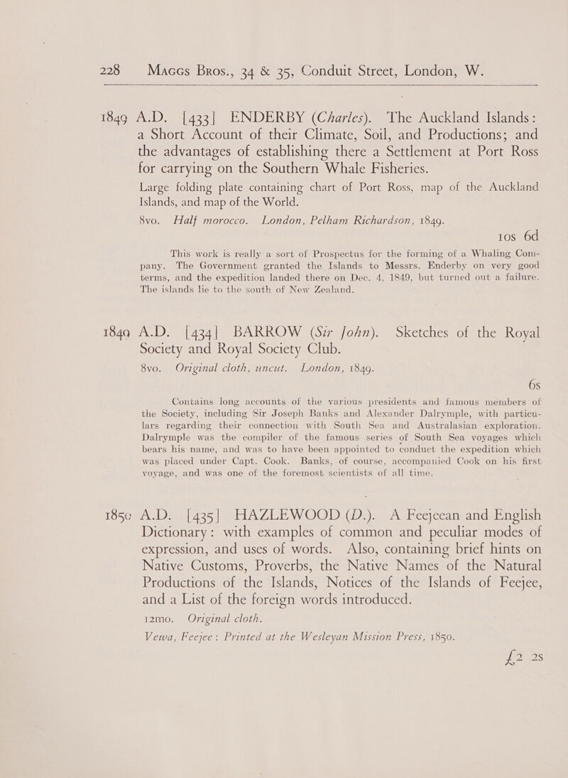  49 A.D. [433] ENDERBY (CdAarles). The Auckland Islands: a Short Account of their Climate, Soil, and Productions; and the advantages of establishing there a Settlement at Port Ross for carrying on the Southern Whale Fisheries. Large folding plate containing chart of Port Ross, map of the Auckland Islands, and map of the World. 8vo. Half morocco. London, Pelham Richardson, 1849. 10s 6d This work is really a sort of Prospectus for the forming of a Whaling Com- pany. The Government granted the Islands to Messrs. Enderby on very good terms, and the expedition landed there on Dec. 4, 1849, but turned out a failure. The islands he to the south of New Zealand. 1849 A.D. [434| BARROW (Sir john). Sketches of the Royal Society and Royal Society Club. 8vo. Original cloth, uncut. London, 1849. 6s Contains long accounts of the various presidents and famous members of the Society, including Sir Joseph Banks and Alexander Dalrymple, with particu- lars regarding their connection with South Sea and Australasian exploration. Dalrymple was the compiler of the famous series of South Sea voyages which bears his name, and was to have been appointed to conduct the expedition which was placed under Capt. Cook. Banks, of course, accompanied Cook on his first voyage, and was one of the foremost scientists of all time. 5¢ A.D. [435] HAZLEWOOD (D.). A Feejeean and English Dictionary: with examples of common and peculiar modes of expression, and uses of words. Also, containing brief hints on Native Customs, Proverbs, the Native Names of the Natural Productions of the Islands, Notices of the Islands of Feejee, and a List of the foreign words introduced. 12mo. Original cloth. Vewa, Feejee: Printed at the Wesleyan Mission Press, 1850. a! Ss S 12)