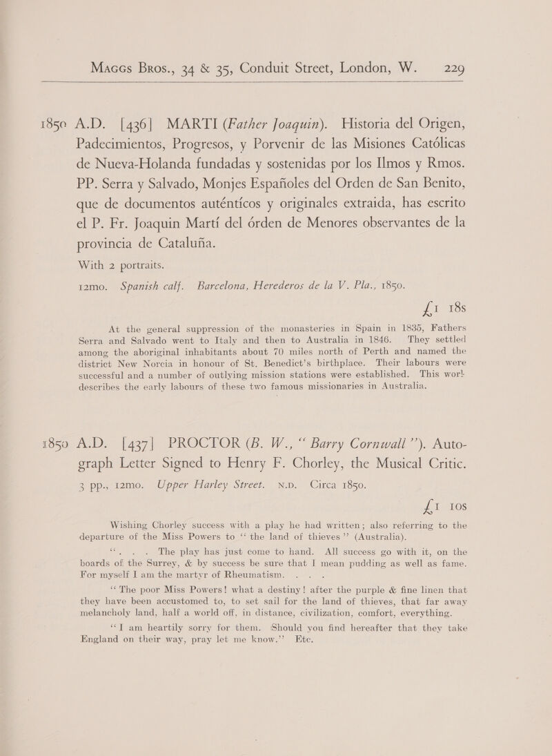 a 185e A.D. [436] MARTI (Father Joaguin). Historia del Origen, Padecimientos, Progresos, y Porvenir de las Misiones Catolicas de Nueva-Holanda fundadas y sostenidas por los IImos y Rmos. PP. Serra y Salvado, Monjes Espafioles del Orden de San Benito, que de documentos auténticos y originales extraida, has escrito el P. Fr. Joaquin Marti del érden de Menores observantes de la provincia de Catalufa. With 2 portraits. 12mo. Spanish calf. Barcelona, Herederos de la V. Pla., 1850. Ji es At the general suppression of the monasteries in Spain in 1835, Fathers Serra and Salvado went to Italy and then to Australia in 1846. They settled amone the aboriginal inhabitants about 70 miles north of Perth and named the district New Norcia in honour of St. Benedict’s birthplace. Their labours were successful and a number of outlying mission stations were established. This wor! describes the early labours of these two famous missionaries in Australia. 1850 A.D. [437] PROCTOR (Bb. W., “ Barry Cornwall’’). Auto- graph Letter Signed to Henry F. Chorley, the Musical Critic. 2 pp, t2zme. “Upper Harley Street. mp. Circa 1850. £1 10s Wishing Chorley success with a play he had written; also referring to the departure of the Miss Powers to ‘ the land of thieves’’ (Australia). oe The play has just come to hand. All success go with it, on the boards of the Surrey, &amp; by success be sure that I mean pudding as well as fame. For myself I am the martyr of Rheumatism. ‘The poor Miss Powers! what a destiny! after the purple &amp; fine linen that they have been accustomed to, to set sail for the land of thieves, that far away melancholy land, half a world off, in distance, civilization, comfort, everything. ‘‘T am heartily sorry for them. ‘Should you find hereafter that they take England on their way, pray let me know.” Ete.