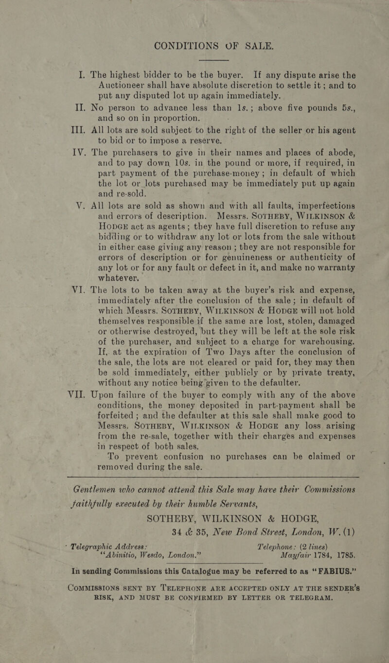 CONDITIONS OF SALE, I. The highest bidder to be the buyer. If any dispute arise the Auctioneer shall have absolute discretion to settle it; and to put any disputed lot up again immediately. II. No person to advance less than ls.; above five pounds 5s., and so on in proportion. III. All lots are sold subject to the right of the seller or his agent to bid or to impose a reserve. IV. The purchasers to give in their names and places of abode, and to pay down 10s. in the pound or more, if required, in part payment of the purchase-money; in default of which the lot or lots purchased may be immediately put up again and re-sold. : V. All lots are sold as shown and with all faults, imperfections and errors of description. Messrs. SOrHEBY, WILKINSON &amp; HODGE act as agents; they have full discretion to refuse any bidding or to withdraw any lot or lots from the sale without in either case giving any reason ; they are not responsible for errors of description or for genuineness or authenticity of any lot or for any fault or defect in it, and make no warranty whatever. | VI. The lots to be taken away at the buyer’s risk and expense, immediately after the conclusion of the sale; in default of which Messrs. SOTHEBY, WILKINSON &amp; HopGE will not hold themselves responsible if the same are lost, stolen, damaged or otherwise destroyed, but they will be left at the sole risk of the purchaser, and subject to a charge for warehousing. If, at the expiration of Two Days after the conclusion of the sale, the lots are not cleared or paid for, they may then be sold immediately, either publicly or by private treaty, without any notice being given to the defaulter. VII. Upon failure of the buyer to comply with any of the above conditions, the money deposited in part-payment shall be forfeited ; and the defaulter at this sale shall make good to Messrs. SOTHEBY, WILKINSON &amp; Hopae any loss arising from the re-sale, together with their charges and expenses in respect of both sales. To prevent confusion no purchases can be claimed or removed during the sale. Gentlemen who cannot attend this Sale may have their Commissions Jaithfully executed by their humble Servants, SOTHEBY, WILKINSON &amp; HODGE, 34 &amp; 35, New Bond Street, London, W.(1) ' Telegraphic Address: Telephone: (2 lines) “‘Abinttio, Wesdo, London.” Mayfair 1784, 1785, In sending Commissions this Catalogue may be referred to as ‘‘ FABIUS.” COMMISSIONS SENT BY TELEPHONE ARE ACCEPTED ONLY AT THE SENDER’S RISK, AND MUST BE CONFIRMED BY LETTER OR TELEGRAM.