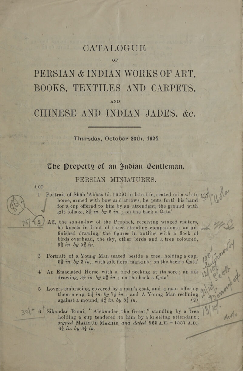 CATALOGUE OF PERSIAN &amp; INDIAN WORKS OF ART, BOOKS. TEXTILES AND CARPETS. AND CHINESE AND INDIAN JADES, &amp;e.  Thursday, October 30th, 1924. The Property of an Fndtan Gentleman. PERSIAN MINIATURES. LOT 1 Portrait of Shah “Abbas (d. ete in late life, seated on a white ve ag A\¥ horse, armed with bow and arrows, he puts forth his hand &gt; us = Ak fora cup offered to him by an attendant, the ground with | 7 J gilt foliage, 8% 7m. by 6 in.; on the back a Qata’ y of 4  _4|&amp;2) Ali, the son-in-law of the Prophet, receiving winged visitors, AA. Pen finished drawing, the figures in outline with a flock of birds overhead, the sky, other birds and a tree coloured, 93 in. by 5¥ in. ' : : / ay 3 Portrait of a Young Man seated beside a tree, holding a cup, Kv oh 52 in. by 3 in., with gilt floral margins ; on the back a Qata’ i wy 4 An Emaciated Horse with a bird pecking at its sore; an ink (9) Yt AK drawing, 3% in. by 5% in.; on the back a Qata’ oh . \ t ~ah 5 Lovers embracing, covered by a man’s coat, and a man offering nN \ 4 we ; them a cup, 54 in. by 74 in.; and A Young Man reclining Pb \mn 0 against a mound, 4# in. by 8 in, ( SF ae y 6s i em 1 I) 30\7 6 | Sikandar Rumi, Alexander the Great,” standing by a tree | ‘) | holding a cup tendered to him by a kneeling attendant; — signed MAHMUD Mazuip, and dated 965 A.H.=1557 A.D., &gt; 64 in. by 3% in. ae 4 in, by 34 —_ a he eee