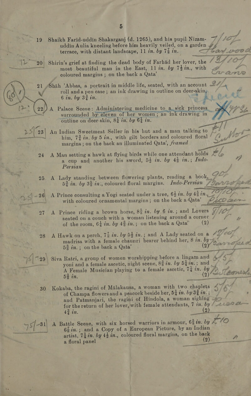 ig    ae ” coloured margins ; on the back a Qata’ re 72/2 21, Shah ’Abbas, a portrait in middle life, seated, with an account 24 4 v4 roll anda pen case; an ink drawing in outline on deer-skin, \ 6 in. by 3% in. i = 4 ; } —s 22) A Palace Scene: Administering medicine to asick princess , tC, an surrounded by eleven of her women: an ink drawing in | , outline on deer-skin, 84 in. by 64 in. re Am Laks 25! 93) An Indian Sweetmeat Seller in his hut and a man talking to 7 * ae &gt; him, 72 in. by 5 in., with gilt borders and coloured floral ia VO &amp; margins ; on the back an illuminated Qata’, framed mo nil ff 94 A Man setting a hawk at flying birds while one attendant holds XE lo a cup and another his sword, 5% in. by 44 in.; Indo- a Persian 25. A Lady standing between flowering plants, reading a book, “ ‘ 5% in. by 3% in., coloured floral margins. Indo-Persian PY Vt Baek | ; SSS es . | -26\ A Prince consulting a Yogi seated under a tree, 64 in. by 48in., 2-7/7 * a Fae with coloured ornamental margins; on the back a Qata’ POLLO Leer $ : ae gn ET Oe 97 A Prince riding a brown horse, 83 in. by 6 in. ; and Lovers y ‘lO7 seated on a couch with a woman listening around acorner / / yy of the room, 64 in. by 4% in.; on the back a Qata’ (2) 4 ye 98 A Hawk ona perch, 7% in. by 54 tn.; and A Lady seated on a 4&amp;/ ea) madrisa with a female chaunri bearer behind her, 8 7m. by-* lw 53 in.; onthe back a Qata’ Cra ee P : le q S| “29\ Siva Ratri, a group of women worshipping before a lingam and At 4. so yoni and a female ascetic, night scene, 82 in. by 54in.; and . f . A Female Musician playing to a female ascetic, Ti in. by Pe of. il 53 in. SD heen oes 30 Kokaba, the ragini of Malakausa, a woman with two chaplets 4~ 4° of Champa flowers and a peacock beside her, 54 in. by 33in.; “/ » ; and Patmanjari, the ragini of Hindola, a woman sighing #9 for the return of her lover, with female attendants, 7 7n. by BO fi— 42 in. - 3 1) ee ce Ne [3 A Battle Scene, with six horsed warriors in armour, 63%n. by AOE es ee 6Zin.; and a Copy of a European Picture, by an Indian 5 Shaikh Farid-uddin Shakarganj (d. 1265), and his pupil Nizam- a7. uddin Aulia kneeling before him heavily veiled, on a garden terrace, with distant landscape, 11 zn. by 7% in. a a - —_ vere  A Pa 7 one” n’s grief at finding the dead body of Farhad her lover, the most beautiful man in the East, 11 in. by 74in., with   artist, Thin. by 43 in., a floral panel — coloured floral margins, on the back cn ed