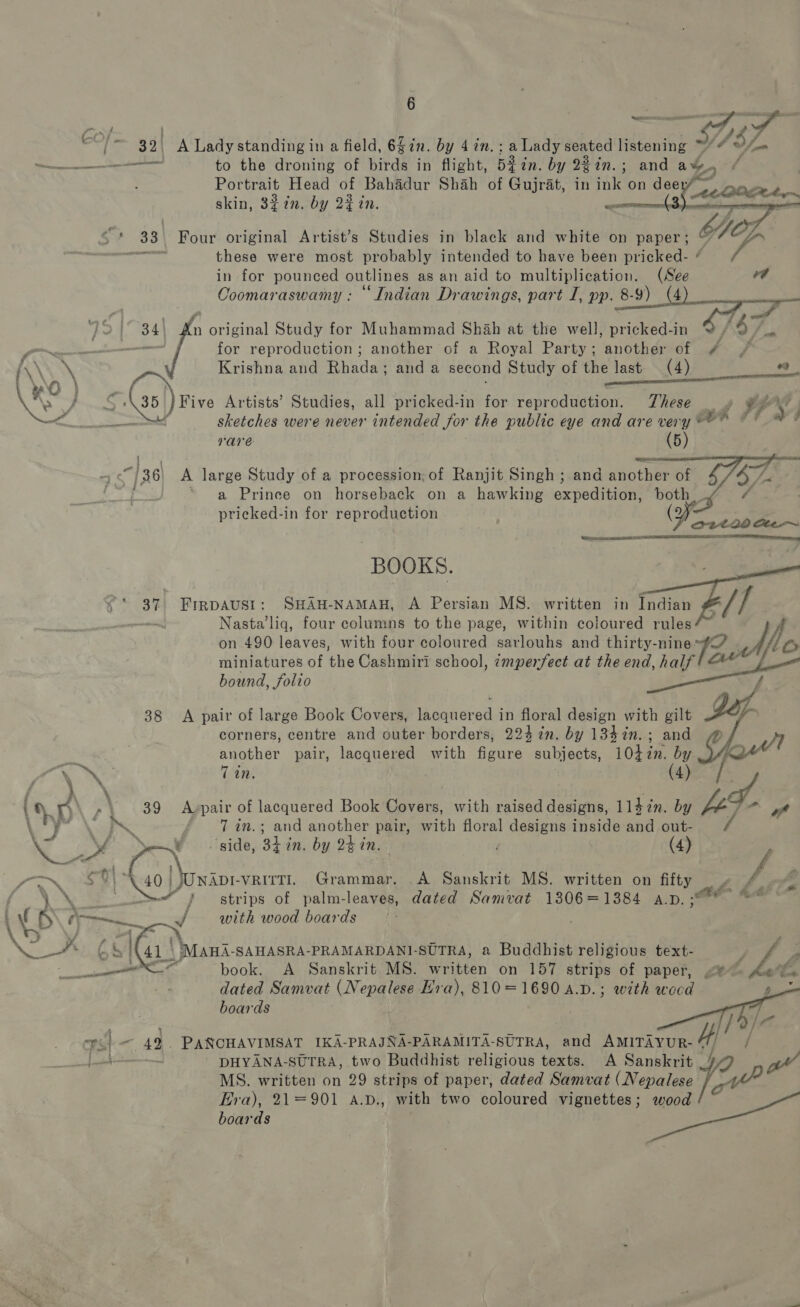 aa SF ee to 32. A Lady standing in a field, 6$in. by 4 in. ; a Lady seated listening ne S82 — to the droning of birds in flight, 53 i in. by 23 in.; and a%. Portrait Head of Bahadur Shah of Gujrat, in ink on deer? — skin, 327n. by 22 in. “   S$? 33. Four original Artist’s Studies in black and white on paper; , GOL eV these were most probably intended to have been pricked- * in for Dee ontip es as an ald to multiplication. (See id Coomaraswamy : “Indian Drawings, part I, pp. 8-9)  } 2° 34) An original Study for Muhammad Shah at the well, pricked-in % / 3 ge eee for reproduction ; another of a Royal Party; another of #4 / A\\ hy Krishna and Rhada; and a second Study of the last. (4) +9 YO) . attic RT ee x. Poa Gs) Five Artists’ Studies, all pricked-in for reproduction. These — » vs 4 we. Oh ‘ sketches were never intended for the public eye and are very*=” © * a Vare . (5)   “4 &lt;7]36) A large Study of a procession, of Ranjit Singh ;.and another of ' ~* a Prinee on horseback on a hawking axpeditinn both : pricked-in for reproduction yy  BOOKS. 37. FIRpAvst: SHAH-NAMAH, A Persian MS. written in Indian - ~ Nasta’liq, four columns to the page, within coloured rules? on 490 leaves, with four coloured sarlouhs and thirty-nine sg? L Or miniatures of the Cashmiri school, ¢mpenfect at the end, half ae bound, folio a 38 A pair of large Book Covers, enteced in floral design with gilt JY corners, centre and outer borders, 224 in. by 134 in. ; and 1, another pair, lacquered with figure subjects, 10+ if by Oye     j a, % ‘ay A ~\ 89 Avpair of peg es Book Cavs. with raised designs, 1]4in. by A- Eg gt AE ‘ 7 in.; and another pair, with floral designs inside and out- x. &lt; ae SY side, 34 in. by hin. | (4) PN EERO oar. vRirtl. Grammar. A Sanskrit MS. written on a ag fi f-\o®&amp; hh. no a j strips of palm-leaves, dated Samvat 1306=1384 a.p. = (5 +E with wood boards 4 Se . 41) \ Mani. SAHASRA-PRAMARDANI-SUTRA, a Buddhist religious text- vs ath book. A Sanskrit MS. written on 157 strips of paper, &lt;®~ ys ie. dated Samvat (Nepalese Hra), 810=1690 4.D.; with wocd _   boards 7S 4d. PANCHAVIMSAT IKA-PRAJNA-PARAMITA-SUTRA, and AMITAYUR- 4! yg hs i¥ : DHYANA-SUTRA, two Buddhist religious texts. A Sanskrit _/ us MS. written on 29 strips of paper, dated Samvat (Nepalese Era), 21=901 A.p., with two coloured vignettes; wood boards