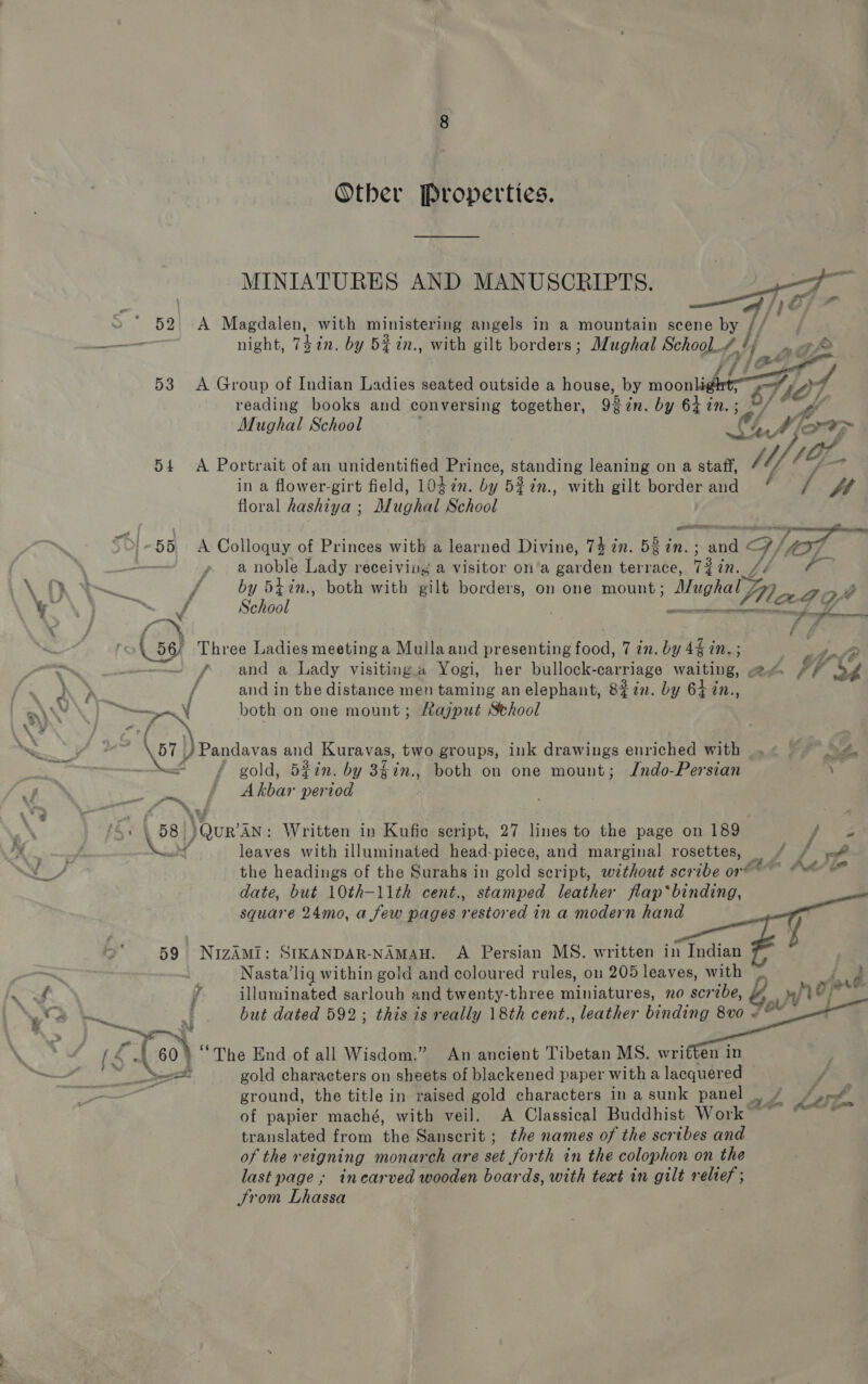 Other Properties. MINIATURES AND MANUSCRIPTS.   night, 7$7n. by 5%in., with gilt borders; Mughal School. 4 ty ; fé reading books and conversing together, gh in. by 64 in. o) [4 ‘Wf Mughal School oh ory ~ in a flower-girt field, 1047in. by 52in., with gilt border and * / W floral hashiya ; » Mughal School —_ ff Mai a noble Lady receiving a visitor on’a garden terrace, 7$7n. JL! 4 by 547n., both with gilt borders, on one mount; Mu hal Z , Seibel ; ) ma es wh ab 7 4 f and a Lady visiting.« Yogi, her bullock- -calTiage waiting, aed mia ig and in the distance men taming an elephant, 8$7in. by 64 in., both on one mount; Rajput Sthool gold, 5¢in. by 3f%n., both on one mount; Jndo-Persian A Akbar period leaves with illuminated head-piece, and marginal rosettes, - he ha the headings of the Surahs in gold script, without scribe or® “we date, but 10th-11th cent., stamped leather flap*binding, square 24mo, a few pages restored in a modern hand    Nasta’liq within gold and coloured rules, on 200 leaves, with illuminated sarloub and twenty-three miniatures, no scribe, but dated 592; this is really 18th cent., leather binding 8vo w hea    gold characters on sheets of blackened paper witha lacquered ground, the title in raised gold characters in a sunk panel m5 bd vay ‘a of papier maché, with veil. A Classical Buddhist Work translated from the Sanscrit; the names of the scribes and of the r ergning monarch are set Sorth in the colophon on the last page ; incarved wooden boards, with text in gilt relief ; trom Lhassa