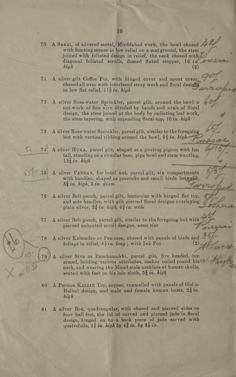 70 (| 72 73 80 81 10 A SARAI, of silvered metal, Mirddabad work, the bowl chased Ay with hunting scenes in low relief on a mat ground, the stem. / joined with foliated design in relief, the neck chased withw/ eee] foliated scrolls, domed fluted stopper, 16 int reteatee- igh (2) a Jor A silver-gilt Coffee Pot, with hinged cover and spout cover, 7 “4 chased all over with interlaced strap work and floral desighs _ in low flat relief, 114 in. high we 3 &lt;hug A silver Rose-water Sprinkler, parcel gilt, around the bowl a lof 5 net-work of fine wire divided by bands and ovals of floral - design, the stem joined at the body by radiating leaf work, the stem tapering, with expanding floral top, 107. high A silver Rose-water Sprinkler, parcel gilt, similar to the foregoing Wy but witl tical ribbi 1 th 1, 9 high : ut with vertical ribbing around the bowl, 94 2n. hig FO fo tail, standing ona circular base, pipe bowl and stem wanting, / 124 in. high | a Wn see ae ae A silver PANDAN, for betel nut, parcel gilt, six compartments uv), fe with handles, shaped us peacocks and anal birds between, 4 44 3% in. high, Bin. diam. - ht g ine 3 , Les 3 35 ra  A silver Belt-pouch, parcel gilt, lenticular with hinged flat top, $e i and side handles, with gilt pierced floral designs overlaying G ; a if plain silver, 3£7n. high, 4¢in. wide BV Ap Molee sf A silver Belt-pouch, parcel gilt, similar to the foregoing but with YY. = pierced animated scroll designs, same size at A silver Kalamdan or Pen-ease, chased with panels of birds and 367 foliage in relief, 8422. long ; with Ink Pot (2) “ifn, cab, armed, holding various Seer nritad. snakes coiled anne his&lt;4@ neck, ana wearing the Mund-mala necklace of human skulls, seated with feet on his loin cloth, 54 in. high silver Siva as Panchamukhi, parcel gilt, five headed, ten ‘Pi 3 4 A Persian KALIAN Top, copper, enamelled with panels of Gul-u- Bulbul design, and male and female human busts, 24 7n. high A silver Box, quadrangular, with chased and pierced sides on four ball feet, the lid of carved and pierced jade in floral design, pie, on to a back piece of jade carved with quatrefoils, 1 in. high by 43 in. by 3% in.