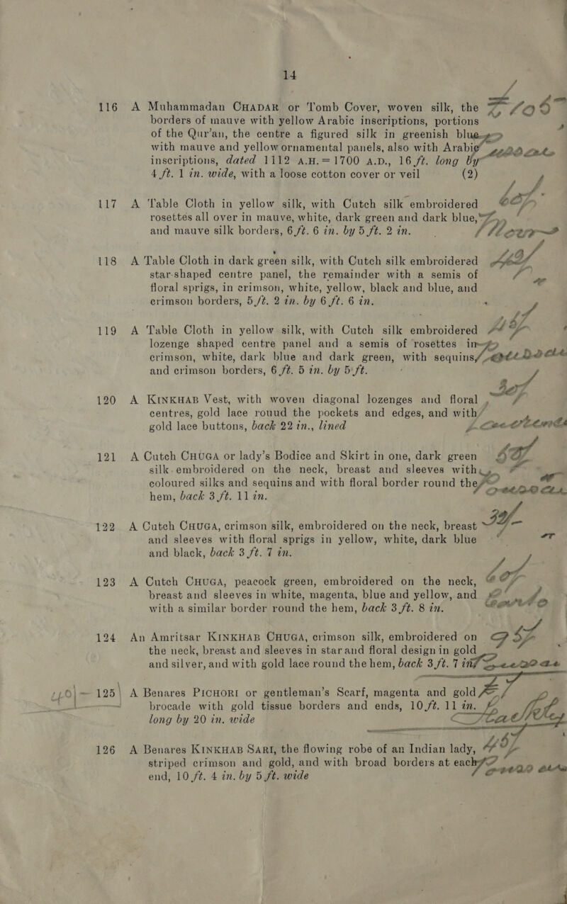 116 Lid 118 119 120 121 123 Se 14 4 . . . . . . “ borders of mauve with yellow Arabic inscriptions, portions ? ry. : $ st F ae A Muhammadan CHADAR or ‘'l'omb Cover, woven silk, the e 06 of the Qur’an, the centre a figured silk in greenish enw ‘| with mauve and yellow ornamental panels, also with Arabic” 4.9» out inscriptions, dated 1112 a.H.=1700 a.p., 16 ft. long hyp own 4 ft. 1 in. wide, with a loose cotton cover or veil (2) Rs =- /. ; A. A Table Cloth in yellow silk, with Cutch silk embroidered ©©/&gt; rosettes all over in mauve, white, dark green and dark blue,“™,, “ and mauve silk borders, 6,/¢. 6 in. by 5 ft. 2 in. lMew A Table Cloth in dark green silk, with Cutch silk embroidered MY star-shaped centre panel, the remainder with a semis of Y ap floral sprigs, in crimson, white, yellow, black and blue, and erimson borders, 5,/¢. 2 in. by 6 ft. 6 in. “ ue x Lf A Table Cloth in yellow silk, with Cutch silk embroidered +  : lozenge shaped centre panel and a semis of rosettes lim crimson, white, dark blue and dark green, with sequin Locke and crimson borders, 6/¢. 5 in. by 5-ft. es A KInKHAB Vest, with woven diagonal lozenges and floral , i centres, gold lace rouud the pockets and edges, and with” | gold lace buttons, back 22 in., lined 4 me Cts Lay A Cutch Cuu@a or lady’s Bodice and Skirt in one, dark green sy silk-embroidered on the neck, breast and sleeves witha, # : coloured silks and sequins and with floral border round the? ‘ oll hem, back 3 ft. 11 in. 7 Qtta® CLA A Cutch CauGa, crimson silk, embroidered on the neck, breast BY. and sleeves with floral sprigs in yellow, white, dark blue * ea) and black, back 3 ft. 7 in. wy, A Cutch CHUGA, peacock green, embroidered on the neck, @ Cm breast and sleeves in white, magenta, blue and yellow, and «=~ ay” with a similar border round the hem, back 3 /t. 8 in. Carer oO An Amritsar KINKHAB CHUGA, crimson silk, embroidered on — PA : the neck, breast and sleeves in starand floral designin gold and silver, and with gold lace round the hem, back 3 ft. 7 i Seenoae —— ZOE RECON EE BF brocade with gold tissue borders and ends, 10,/¢. 11 2m. As Se long by 20 in. wide C Cee mar t A Benares KINKHAB SARI, the flowing robe of an Indian lady, “* V4 striped crimson and gold, and with broad borders at eac