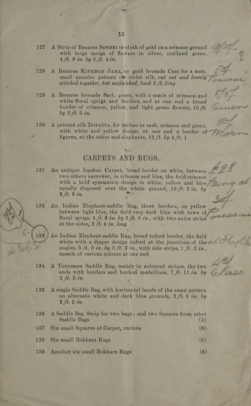 127 A Strip of Benares SONERI or cloth of gold ona crimson ground WSS _. with large sprigs of flowers in silver, outlined green, ~* 4 ft. 8 in. by 2 ft. 4 in. A 128 A Benares KINKHAB JAMA, or gold brocade Coat fora man, ~~ yr ; small annular pattern of violet silk, cut out and loosely” - we a stitched together, but unfinished, back 3 ft. long yee: . OP pe” 129 A Benares brocade Sari, green, with a semis of crimson and °y © white floral sprigs and borders, and at one end a broad border of crimson, yellow, and light green flowers, 15/#. eee Je al by 3 ft. 5 in. 130 A printed silk Doparra, for turban or sash, crimson and green, with white and yellow design, at one end a border of” figures, at the other end elephants, 12 /t. by 4 ft. 1 CARPETS AND RUGS. aC 131 An antique Ispahan Carpet, broad border on white, between LZ D two others narrower, in crimson and blue, the field crimson ; / with a bold symmetric design in white, yellow and blue” % #7 @ the equally disposed over the whole ound! 15 ft. 2 in. by P 8 ft. 6 in. - if ron Le . —— 132 An Indian Elephant-saddle Rug, three borders, on yellow. between light blue, the field very dark blue with rows of f=” 200 Cat floral sprigs, 4 /¢. 3 in. by 3 ft. 8 in., with two extra uae ee ee at the sides, 2 ft. 4 7n. long  An Indian Elephant-saddle Rug, broad tufted border, the field white with a diaper design tufted at the junctions of the angles, 5 /¢. 5 in. by 3 ft. 3 in., with side strips, 1 ft. 3 in., tassels of various colours at one end 134. A Turcoman Saddle Rug, mainly in coloured stripes, the two aa ie ends with borders and hooked medallions, 7 ft. ll in. by Gy ce. 2 ft, bin. 135 A-single Saddle Bag, with horizontal bands of the same pattern on alternate white and dark blue grounds, 2/4. 9 in. by 2 ft. 5 tn. 136 A Saddle Bag Strip for two bags; and two Squares from other Saddle Bags (3) 137 Six small Squares of Carpet,.various (6) 138 Six small Bokhara Rugs (6) 139 Another six small Bokhara Rugs (6)