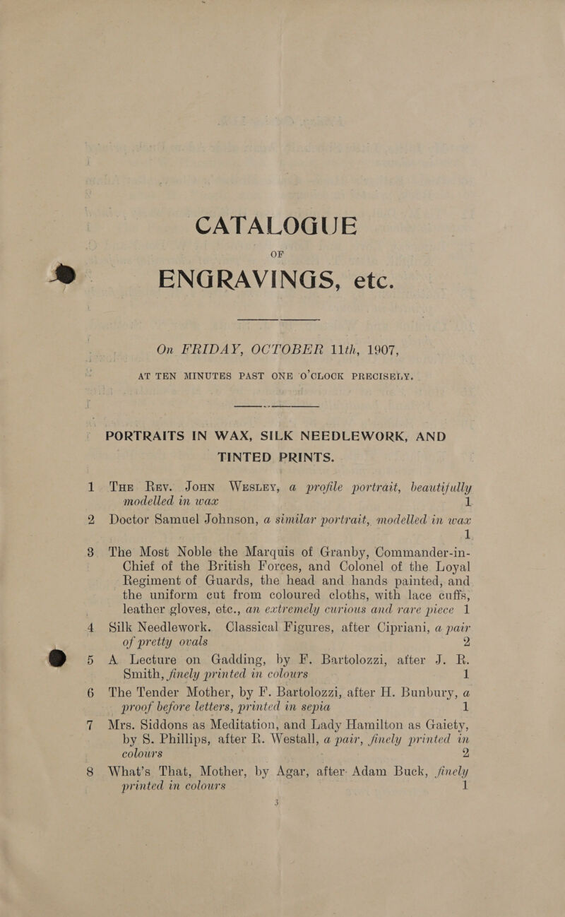 CATALOGUE F ENGRAVINGS, etc. On FRIDAY, OCTOBER 11th, 1907, AT TEN MINUTES PAST ONE ‘0 CLOCK PRECISELY. ee Se ee - PORTRAITS IN WAX, SILK NEEDLEWORK, AND | - TINTED PRINTS. THe Rev. Joun WESLEY, a profile portrait, beautifully modelled in wax 1 Doctor Samuel Johnson, a similar portrait, modelled in wax Le The Most Noble the Marquis of Granby, Commander-in- Chief of the British Forces, and Colonel of the Loyal - Regiment of Guards, the head and hands painted, and the uniform cut from coloured cloths, with lace cuffs, leather gloves, etc., an extremely curious and rare piece 1 Silk Needlework. Classical Figures, after Cipriani, a pair of pretty ovals 2 A Lecture on Gadding, by F. Bartolozzi, after J. R. Smith, finely printed in colours 1 The Tender Mother, by F. Bartolozzi, after H. Bunbury, a proof before letters, printed in sepia 1 Mrs. Siddons as Meditation, and Lady Hamilton as Gaiety, by S. Phillips, after R. Westall, a pair, finely printed im colours , 2 What’s That, Mother, by Agar, after Adam Buck, finely printed in colours I