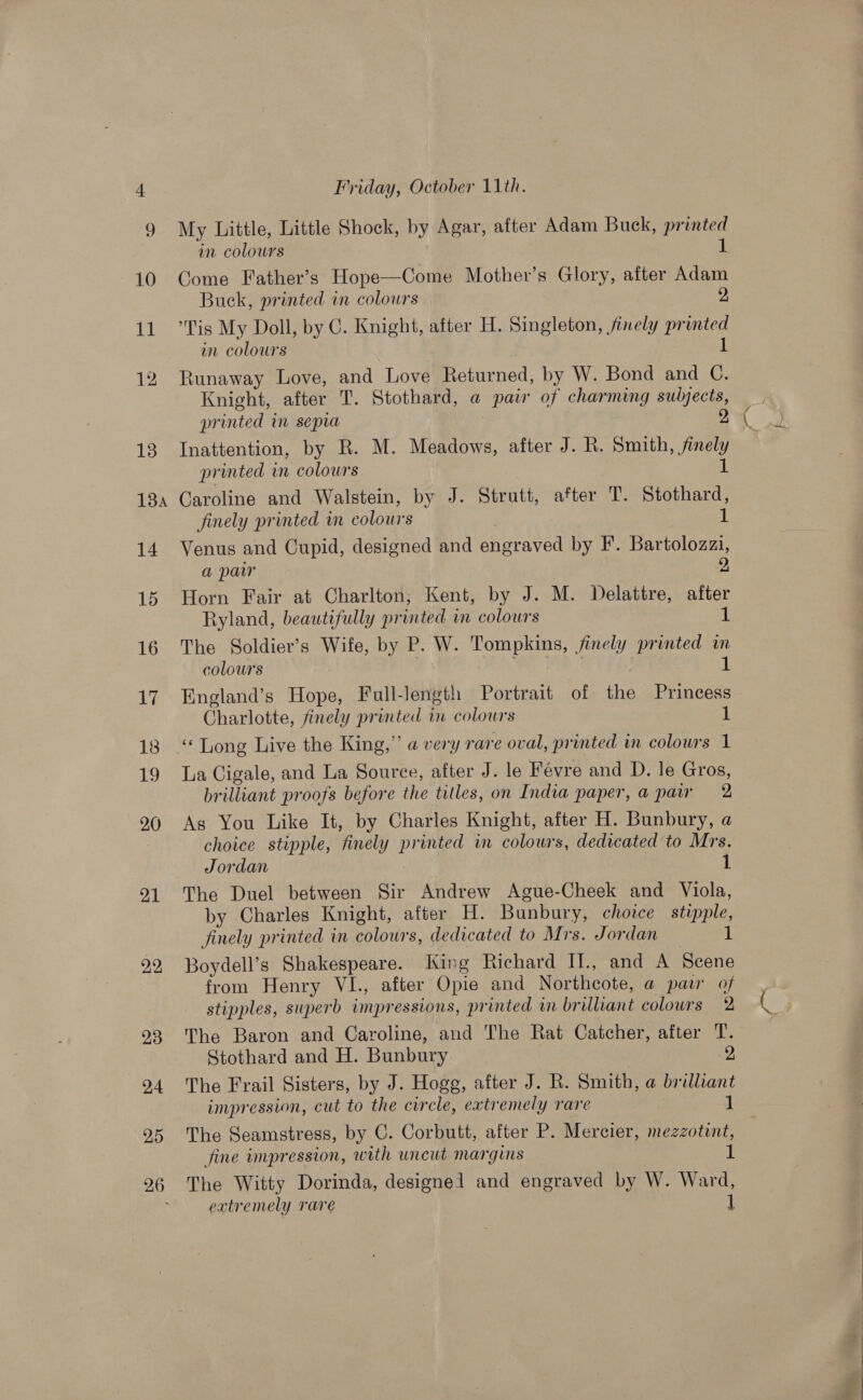 10 PL 26 Friday, October 11th. My Little, Little Shock, by Agar, after Adam Buck, printed in colours 1 Come Father’s Hope—Come Mother’s Glory, after Adam Buck, printed in colours 2 ‘Tis My Doll, by C. Knight, after H. Singleton, finely printed in colours 1 Runaway Love, and Love Returned, by W. Bond and C. Knight, after T. Stothard, a pair of charming subjects, printed in sepia 2 Inattention, by R. M. Meadows, after J. R. Smith, finely printed in colours 1 Caroline and Walstein, by J. Strutt, after T. Stothard, finely printed in colours 1 Venus and Cupid, designed and engraved by F. Bartolozaza, a paw 2 Horn Fair at Charlton, Kent, by J. M. Delattre, after Ryland, beautifully printed in colours 1 The Soldier’s Wife, by P. W. Tompkins, finely printed im colours eS ee 1 England’s Hope, Full-length Portrait of the Princess Charlotte, finely printed in colours 1 La Cigale, and La Souree, after J. le Févre and D. le Gros, brilliant proofs before the titles, on India paper, a pair 2 As You Like It, by Charles Knight, after H. Bunbury, a choice stipple, finely printed in colours, dedicated to Mrs. Jordan 1 The Duel between Sir Andrew Ague-Cheek and Viola, by Charles Knight, after H. Bunbury, choice stipple, finely printed in colours, dedicated to Mrs. Jordan 1 Boydell’s Shakespeare. King Richard II., and A Scene from Henry VI., after Opie and Northcote, a paw of stipples, superb impressions, printed in brilliant colours 2 The Baron and Caroline, and The Rat Catcher, after T. Stothard and H. Bunbury 2 The Frail Sisters, by J. Hogg, after J. R. Smith, a brilliant impression, cut to the circle, extremely rare 1 The Seamstress, by C. Corbutt, after P. Mercier, mezzotint, fine impression, with uncut margins 1 The Witty Dorinda, designel and engraved by W. Ward, extremely rare 1 y atte.    